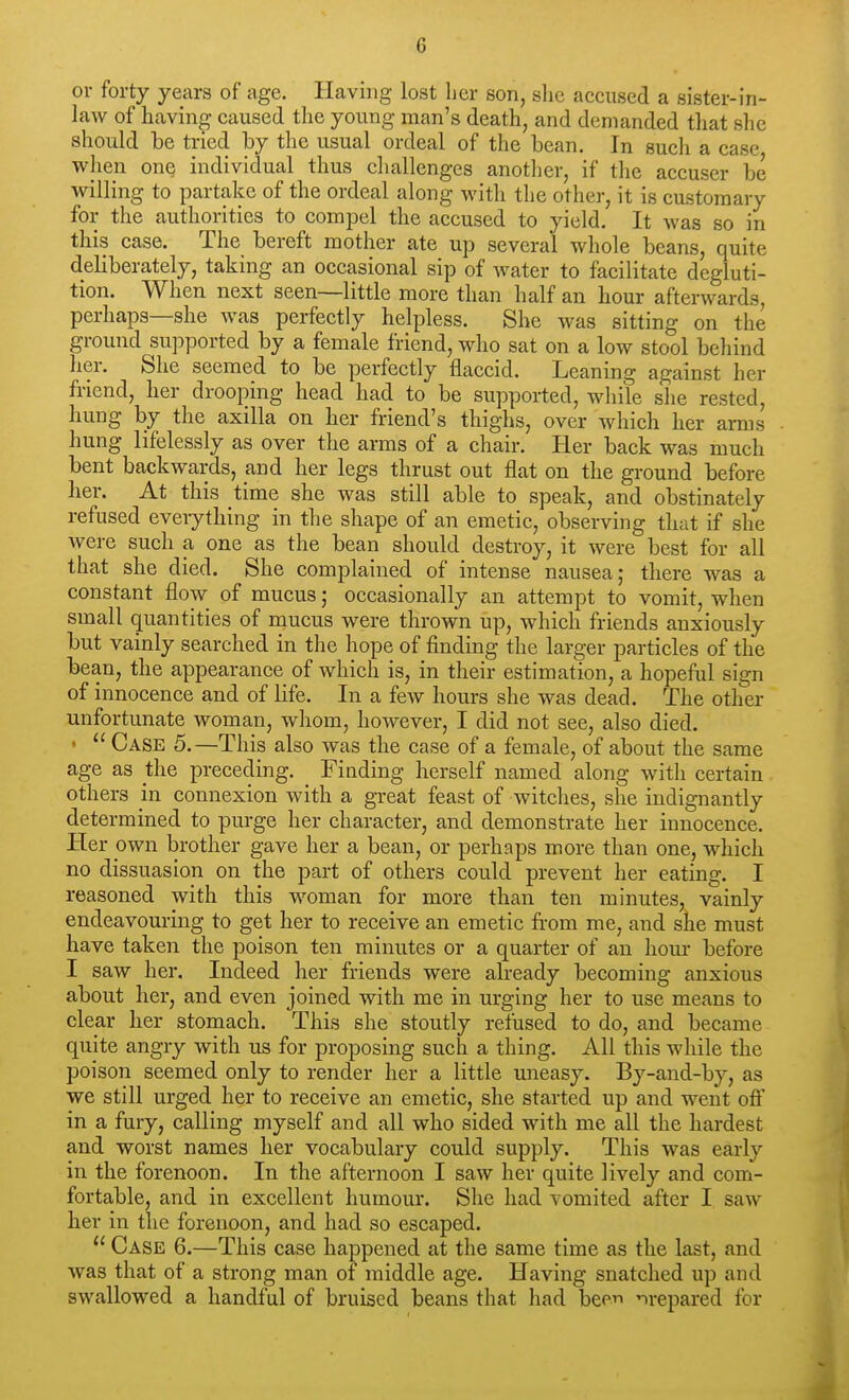 or forty years of age. Having lost her son, she accused a sister-in- law of having caused the young man's death, and demanded that she should be tried by the usual ordeal of the bean. In such a case when onQ individual thus challenges another, if the accuser be willing to partake of the ordeal along with the other, it is customary for the authorities to compel the accused to yield. It was so in this case. The bereft mother ate up several whole beans, quite deliberately, taking an occasional sip of water to facilitate degluti- tion. When next seen—little more than half an hour afterwards, perhaps—she was perfectly helpless. She was sitting on the ground supported by a female friend, who sat on a low stool behind her. She seemed to be perfectly flaccid. Leaning against her friend, her drooping head had to be supported, while she rested, hung by the axilla on her friend's thighs, over which her arms hung lifelessly as over the arms of a chair. Her back was much bent backwards, and her legs thrust out flat on the ground before her. At this time she was still able to speak, and obstinately refused everything in the shape of an emetic, observing tliat if she were such a one as the bean should destroy, it were best for all that she died. She complained of intense nausea; there was a constant flow of mucus; occasionally an attempt to vomit, when small quantities of mucus were thrown up, which friends anxiously but vainly searched in the hope of finding the larger particles of the bean, the appearance of which is, in their estimation, a hopeful sign of innocence and of life. In a few hours she was dead. The other unfortunate woman, whom, however, I did not see, also died, •  Case 5.—This also was the case of a female, of about the same age as the preceding. Finding herself named along with certain others in connexion with a great feast of witches, she indignantly determined to purge her character, and demonstrate her innocence. Her own brother gave her a bean, or perhaps more than one, which no dissuasion on the part of others could prevent her eating. I reasoned with this woman for more than ten minutes, vainly endeavouring to get her to receive an emetic from me, and she must have taken the poison ten minutes or a quarter of an hour before I saw her. Indeed her friends were already becoming anxious about her, and even joined with me in urging her to use means to clear her stomach. This she stoutly refused to do, and became quite angry with us for proposing such a thing. All this while the poison seemed only to render her a little uneasy. By-and-by, as we still urged her to receive an emetic, she started up and went oft' in a fury, calling myself and all who sided with me all the hardest and worst names her vocabulary could supply. This was early in the forenoon. In the afternoon I saw her quite lively and com- fortable, and in excellent humour. She had vomited after I saw her in the forenoon, and had so escaped.  Case 6.—This case happened at the same time as the last, and was that of a strong man of middle age. Having snatched up and swallowed a handful of bruised beans that had been prepared for