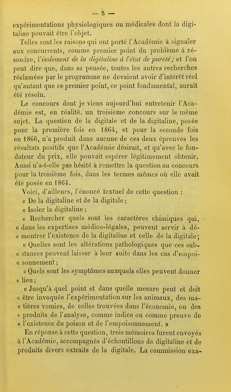 expérimentations physiologiques ou médicales dont la digi- taline pouvait être l'objet. Telles sont les raisons qui ont porté l'Académie à signaler aux concurrents, comme premier point du problème h ré- soudre, l'isolement de la digitaline à l'état de pureté ; et l'on peut dire que, dans sa pensée, toutes les autres recherches réclamées par le programme ne devaient avoir d'intérêt réel qu'autant que ce premier point, ce point fondamental, aurait été résolu. Le concours dont je viens aujourd'hui entretenir l'Aca- démie est, en réalité, un troisième concours sur le même sujet. La question de la digitale et de la digitaline, posée pour la première fois en 1864, et pour la seconde fois en 1866, n'a produit dans aucune de ces deux épreuves les résultats positifs que l'Académie désirait, et qu'avec le fon- dateur du prix, elle pouvait espérer légitimement obtenir. Aussi n'a-t-elle pas hésité à remettre la question au concours pour la troisième fois, dans les termes mêmes oh elle avait été posée en 1864. Voici, d'ailleurs, l'énoncé textuel de cette question : cr De la digitahne et de la digitale ; « Isoler la digitaline ; « Rechercher quels sont les caractères chimiques qui, « dans les expertises médico-légales, peuvent servir à dé- cf montrer l'existence de la digitaline et celle de la digitale; « Quelles sont les altérations pathologiques que ces sub- « stances peuvent laisser à leur suite dans les cas d'empoi- « sonnement ; « Quels sont les symptômes aux-quels elles peuvent donner a lieu ; ({Jusqu'à quel point et dans quelle mesure peut et doit « être invoquée l'expérimentation sur les animaux, des ma- « tières vomies, de celles trouvées dans l'économie, ou des « produits de l'analyse, comme indice ou comme preuve de « l'existence du poison et de l'empoisonnement. » En réponse à cette question, trois mémoires furent envoyés à l'Académie, accompagnés d'échantillons de digitaline et de produits divers extraits de la digitale. La commission exa-