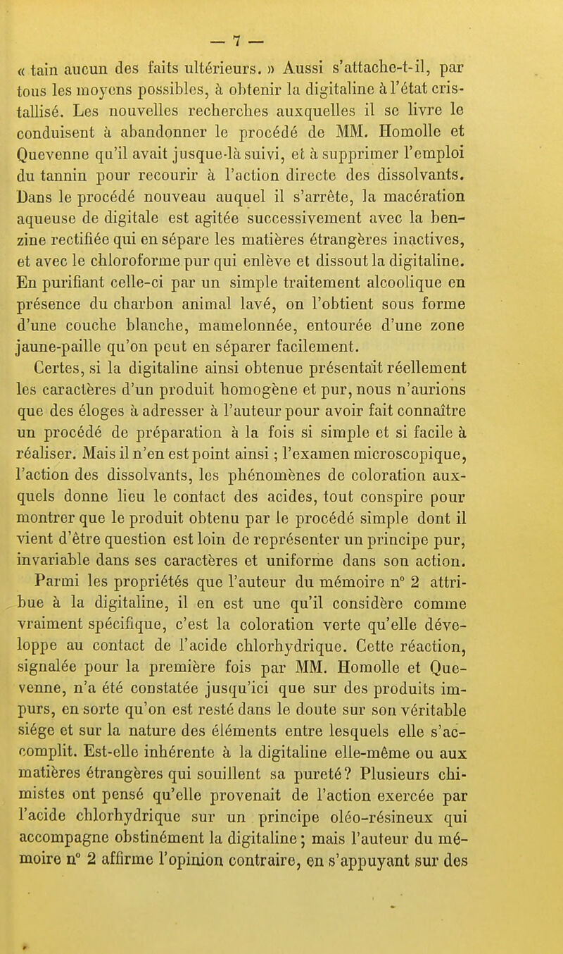 « tain aucun des faits ultérieurs. » Aussi s'attache-t-il, par tous les moyens possibles, à obtenir la digitaline à l'état cris- tallisé. Les nouvelles recherches auxquelles il se livre le conduisent à abandonner le procédé de MM. Homolle et Quevenne qu'il avait jusque-là suivi, et à supprimer l'emploi du tannin pour recourir à l'action directe des dissolvants. Dans le procédé nouveau auquel il s'arrête, la macération aqueuse de digitale est agitée successivement avec la ben- zine rectifiée qui en sépare les matières étrangères inactives, et avec le chloroforme pur qui enlève et dissout la digitaline. En purifiant celle-ci par un simple traitement alcoolique en présence du charbon animal lavé, on l'obtient sous forme d'une couche blanche, mamelonnée, entourée d'une zone jaune-paille qu'on peut en séparer facilement. Certes, si la digitaline ainsi obtenue présentait réellement les caractères d'un produit homogène et pur, nous n'aurions que des éloges à adresser à l'auteur pour avoir fait connaître un procédé de préparation à la fois si simple et si facile à réaliser. Mais il n'en est point ainsi ; l'examen microscopique, l'action des dissolvants, les phénomènes de coloration aux- quels donne lieu le contact des acides, tout conspire pour montrer que le produit obtenu par le procédé simple dont il vient d'être question est loin de représenter un principe pur, invariable dans ses caractères et uniforme dans son action. Parmi les propriétés que l'auteur du mémoire n 2 attri- bue à la digitaline, il en est une qu'il considère comme vraiment spécifique, c'est la coloration verte qu'elle déve- loppe au contact de l'acide chlorhydrique. Cette réaction, signalée pour la première fois par MM. Homolle et Que- venne, n'a été constatée jusqu'ici que sur des produits im- purs, en sorte qu'on est resté dans le doute sur son véritable siège et sur la nature des éléments entre lesquels elle s'ac- complit. Est-elle inhérente à la digitaline elle-même ou aux matières étrangères qui souillent sa pureté? Plusieurs chi- mistes ont pensé qu'elle provenait de l'action exercée par l'acide chlorhydrique sur un principe oléo-résineux qui accompagne obstinément la digitaline ; mais l'auteur du mé- moire n° 2 affirme l'opinion contraire, en s'appuyant sur des