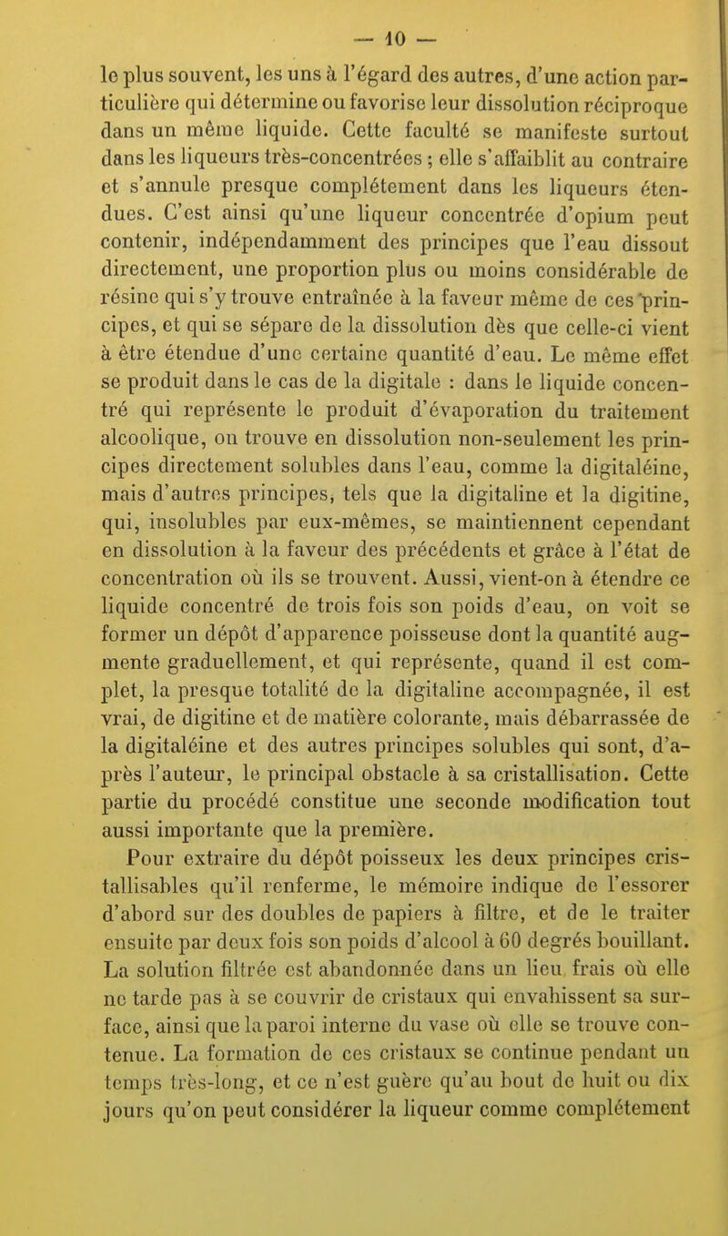 lo plus souvent, les uns à l'égard des autres, d'une action par- ticulière qui détermine ou favorise leur dissolution réciproque dans un même liquide. Cette faculté se manifeste surtout dans les liqueurs très-concentrées ; elle s'affaiblit au contraire et s'annule presque complètement dans les liqueurs éten- dues. C'est ainsi qu'une liqueur concentrée d'opium peut contenir, indépendamment des principes que l'eau dissout directement, une proportion plus ou moins considérable de résine qui s'y trouve entraînée à la faveur même de ces'prin- cipes, et qui se sépare de la dissolution dès que celle-ci vient à être étendue d'une certaine quantité d'eau. Le même effet se produit dans le cas de la digitale : dans le liquide concen- tré qui représente le produit d'évaporation du traitement alcoolique, on trouve en dissolution non-seulement les prin- cipes directement solubles dans l'eau, comme la digitaléine, mais d'autres principes, tels que la digitaline et la digitine, qui, insolubles par eux-mêmes, se maintiennent cependant en dissolution à la faveur des précédents et grâce à l'état de concentration oii ils se trouvent. Aussi, vient-on à étendre ce liquide concentré de trois fois son poids d'eau, on voit se former un dépôt d'apparence poisseuse dont la quantité aug- mente graduellement, et qui représente, quand il est com- plet, la presque totalité de la digitaline accompagnée, il est vrai, de digitine et de matière colorante, mais débarrassée de la digitaléine et des autres principes solubles qui sont, d'a- près l'auteur, le principal obstacle à sa cristallisation. Cette partie du procédé constitue une seconde modification tout aussi importante que la première. Pour extraire du dépôt poisseux les deux principes cris- tallisables qu'il renferme, le mémoire indique de l'essorer d'abord sur des doubles de papiers à filtre, et de le traiter ensuite par deux fois son poids d'alcool à 60 degrés bouillant. La solution filtrée est abandonnée dans un lieu frais oti elle ne tarde pas à se couvrir de cristaux qui envahissent sa sur- face, ainsi que la paroi interne du vase où. elle se trouve con- tenue. La formation de ces cristaux se continue pendant un temps très-long, et ce n'est guère qu'au bout de huit ou dix jours qu'on peut considérer la liqueur comme complètement