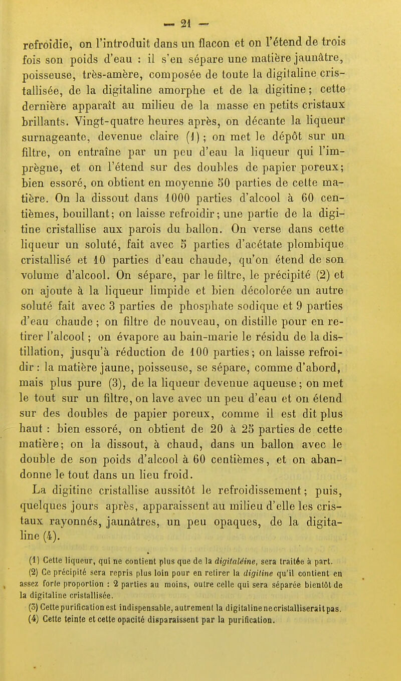 refroidie, on l'introduit dans un flacon et on l'étend de trois fois son poids d'eau : il s'en sépare une matière jaunâtre, poisseuse, très-amère, composée de toute la digitaline cris- tallisée, de la digitaline amorphe et de la digitine ; cette dernière apparaît au milieu de la masse en petits cristaux brillants. Vingt-quatre heures après, on décante la Hqueur surnageante, devenue claire (J); on met le dépôt sur un filtre, on entraine par un peu d'eau la liqueur qui l'im- prègne, et on l'étend sur des doubles de papier poreux; bien essoré, on obtient en moyenne SO parties de cette ma- tière. On la dissout dans 1000 parties d'alcool à 60 cen- tièmes, bouillant; on laisse refroidir; une partie de la digi- tine cristallise aux parois du ballon. On verse dans cette liqueur un soluté, fait avec 5 parties d'acétate plombique cristallisé et 10 parties d'eau chaude, qu'on étend de son volume d'alcool. On sépare, par le filtre, le précipité (2) et on ajoute à la liqueur limpide et bien décolorée un autre soluté fait avec 3 parties de phosphate sodique et 9 parties d'eau chaude ; on filtre do nouveau, on distille pour en re- tirer l'alcool ; on évapore au bain-marie le résidu de la dis- tillation, jusqu'à réduction de 100 parties; on laisse refroi- dir : la matière jaune, poisseuse, se sépare, comme d'abord, mais plus pure (3), de la liqueur devenue aqueuse; on met le tout sur un filtre, on lave avec un peu d'eau et on étend sur des doubles de papier poreux, comme il est dit plus haut : bien essoré, on obtient de 20 à 25 parties de cette matière; on la dissout, à chaud, dans un ballon avec le double de son poids d'alcool à 60 centièmes, et on aban- donne le tout dans un lieu froid. La digitine cristaUise aussitôt le refroidissement ; puis, quelques jours après, apparaissent au milieu d'elle les cris- taux rayonnés, jaunâtres, un peu opaques, de la digita- hne (4).' (1) Cette liqueur, qui ne contient plus que de la digitaléine, sera traitée à part. (2) Ce précipité sera repris plus loin pour en retirer la digiline qu'il contient en assez forte proportion : 2 parties au moins, outre celle qui sera séparée bientôt de la digitaline cristallisée. (5) Cette purification est indispensable, autreraenl la digitaline ne cristalliserait pas. (4) Cette teinte et celte opacité disparaissent par la purification.