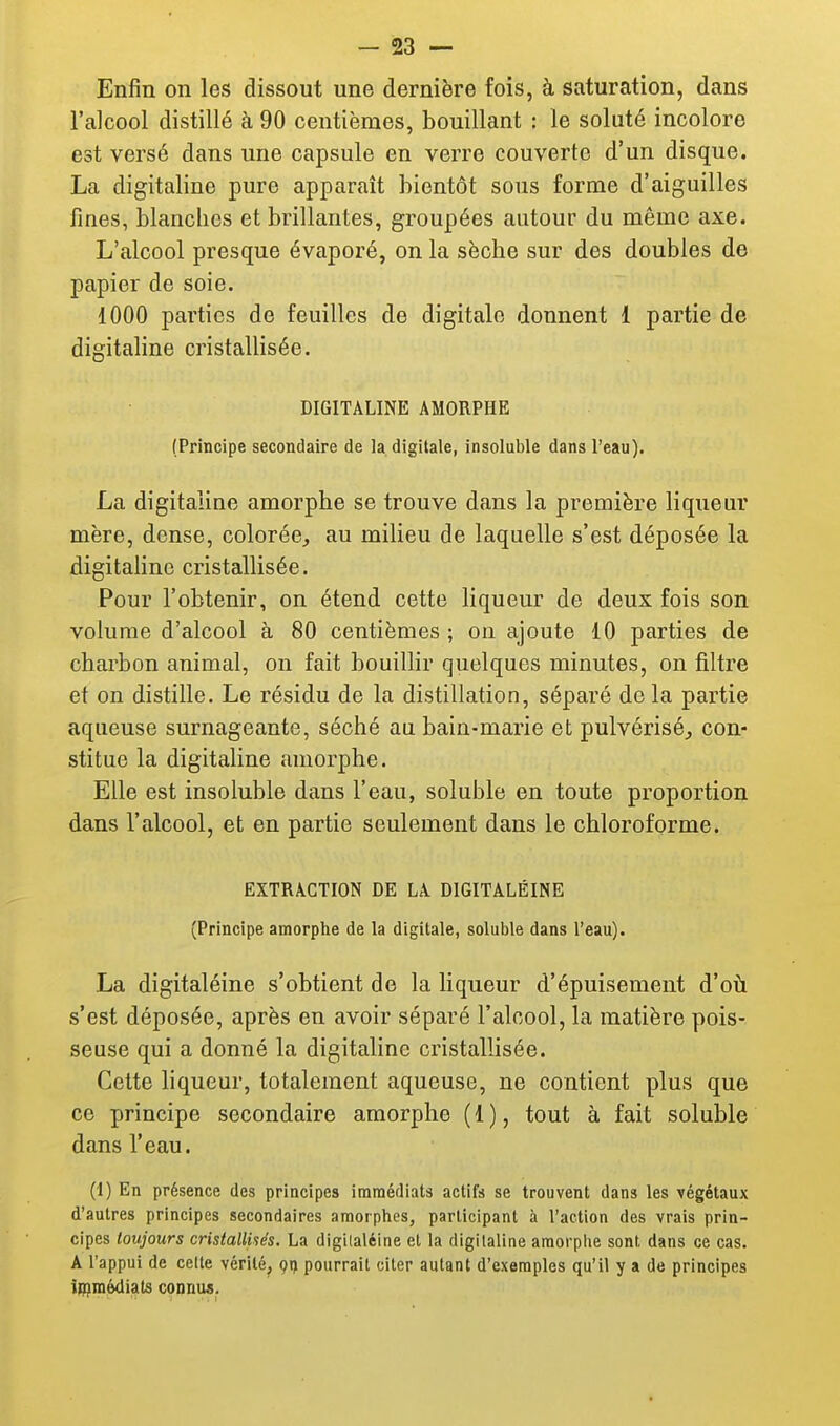 Enfin on les dissout une dernière fois, à saturation, dans l'alcool distillé à 90 centièmes, bouillant : le soluté incolore est versé dans une capsule en verre couverte d'un disque. La digitaline pure apparaît bientôt sous forme d'aiguilles fines, blanches et brillantes, groupées autour du même axe. L'alcool presque évaporé, on la sèche sur des doubles de papier de soie. 1000 parties de feuilles de digitale donnent 1 partie de digitahne cristallisée. DIGITALINE AMORPHE (Principe secondaire de la digitale, insoluble dans l'eau). La digitaline amorphe se trouve dans la première liqueur mère, dense, colorée^ au milieu de laquelle s'est déposée la digitaline cristallisée. Pour l'obtenir, on étend cette liqueur de deux fois son volume d'alcool à 80 centièmes ; on ajoute 10 parties de charbon animal, on fait bouillir quelques minutes, on filtre et on distille. Le résidu de la distillation, séparé de la partie aqueuse surnageante, séché au bain-marie et pulvérisé^ con- stitue la digitaline amorphe. Elle est insoluble dans l'eau, soluble en toute proportion dans l'alcool, et en partie seulement dans le chloroforme. EXTRACTION DE LA DIGITÂLÉINE (Principe amorphe de la digitale, soluble dans l'eau). La digitaléine s'obtient de la liqueur d'épuisement d'oti s'est déposée, après en avoir séparé l'alcool, la matière pois- seuse qui a donné la digitaline cristallisée. Cette liqueur, totalement aqueuse, ne contient plus que ce principe secondaire amorphe ( 1 ), tout à fait soluble dans l'eau. (1) En présence des principes iraraédiats actifs se trouvent dans les végétaux d'autres principes secondaires amorphes, participant à l'action des vrais prin- cipes toujours cristallUés. La digilaléine et la digitaline amorphe sont dans ce cas. A l'appui de cette vérité, ç!) pourrait citer autant d'exemples qu'il y a de principes itpmèdiats connus.