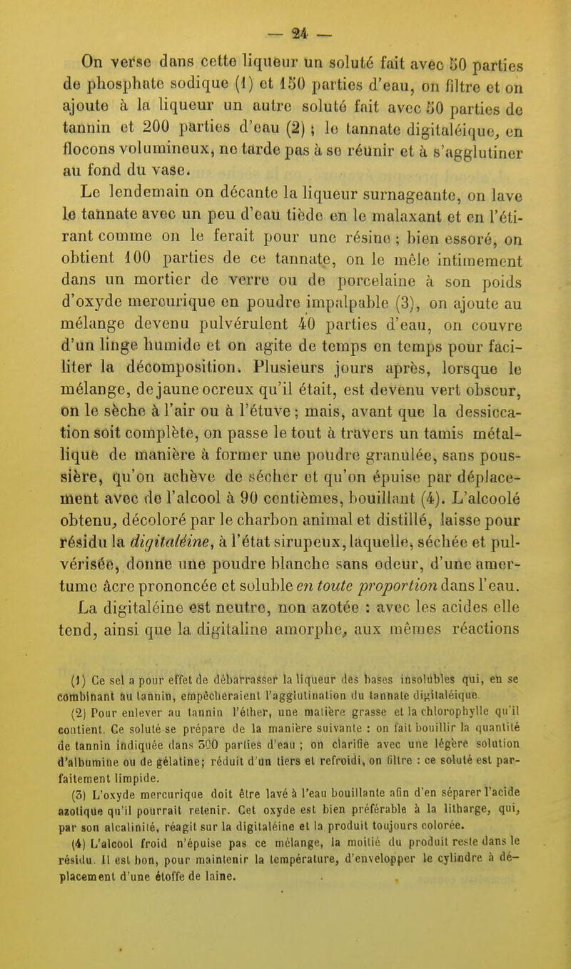 On verse dans cette liqueur un soluté fait avec SO parties de phosphate sodique (1) et ISO parties d'eau, on filtre et on ajoute à la liqueur un autre soluté fait avec SO parties de tannin et 200 parties d'eau (2) ; le tannate digitaléique, en flocons volumineux, no tarde pas à se réunir et à B'jigglutiner au fond du vase. Le lendemain on décante la liqueur surnageante, on lave le tannate avec un peu d'eau tiède en le malaxant et en l'éti- rant comme on le ferait pour une résine ; hien essoré, on obtient 100 parties de ce tannate, on le mêle intimement dans un mortier de verre ou de porcelaine cà son poids d'oxyde merourique on poudre impalpable (3), on ajoute au mélange devenu pulvérulent 40 parties d'eau, on couvre d'un linge humide et on agite de temps en temps pour faci- liter la décomposition. Plusieurs jours après, lorsque le mélange, de jaune ocreux qu'il était, est devenu vert obscur, on le sèche à l'air ou à l'étuve ; mais, avant que la dessicca- tion soit complète, on passe le tout à travers un tamis métal- lique de manière à former une poudre granulée, sans pous- sière, qu'on achève de sécher et qu'on épuise par déplace- ment avec de l'alcool à 90 centièmes, bouillant (4). L'alcoolé obtenu,, décoloré par le charbon animal et distillé, laisse pour résidu la digitaléine, à l'état sirupeux, laquelle,, séchée et pul- vérisée, donne une poudre blanche sans odeur, d'une amer- tume acre prononcée et soluble en toute proportion dans l'eau. La digitaléine est neutre, non azotée : avec les acides elle tend, ainsi que la digitaUne amorphe, aux mêmes réactions (J) Ce sel a pour effet de débarrasser la liqueur des bases insolubles qui, en se combinant au lannin, empêcheraient ragglulinalion du tannate digilaléique (2) Pour enlever au tannin l'élher, une raaiière grasse et la chloropliylle quil contient. Ce soluté se prépare de la manière suivante : on fait bouillir la quantité de lannin indiquée dans 5Q0 parties d'eau ; on clarifie avec une légère solution d'albumine ou de gélatine; réduit d'un tiers et refroidi, on filtre : ce soluté est par- faitement limpide. (3) L'oxyde mercurique doit être lavé à l'eau bouillante afin d'en séparer l'acide azotique qu'il pourrait retenir. Cet oxyde est bien préférable à la litharge, qui, par son alcalinité, réagit sur la digitaléine et la produit toujours colorée. (4) L'alcool froid n'épuise pas ce mélange, la moitié du produit reste dans le résidu. Il est bon, pour maintenir la température, d'envelopper le cylindre à dé- placement d'une étoffe de laine.