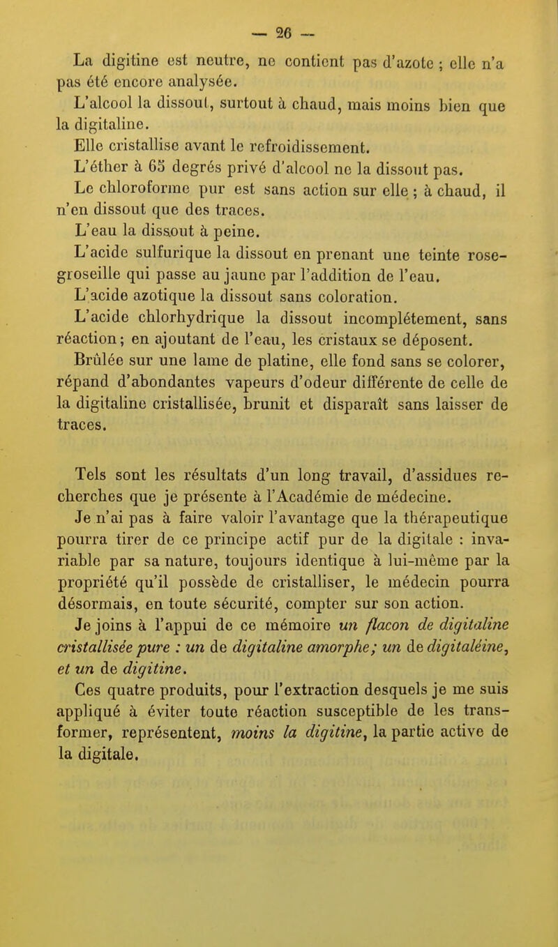 La digitine est neutre, ne contient pas d'azote ; elle n'a pas été encore analysée. L'alcool la dissout, surtout à chaud, mais moins bien que la digitaline. Elle cristallise avant le refroidissement. L'étlier à 65 degrés privé d'alcool ne la dissout pas. Le chloroforme pur est sans action sur elle ; à chaud, il n'en dissout que des traces. L'eau la dissout à peine. L'acide suifurique la dissout en prenant une teinte rose- groseille qui passe au jaune par l'addition de l'eau. L'acide azotique la dissout sans coloration. L'acide chlorhydrique la dissout incomplètement, sans réaction ; en ajoutant de l'eau, les cristaux se déposent. Brûlée sur une lame de platine, elle fond sans se colorer, répand d'abondantes vapeurs d'odeur différente de celle de la digitaline cristallisée, brunit et disparaît sans laisser de traces. Tels sont les résultats d'un long travail, d'assidues re- cherches que je présente à l'Académie de médecine. Je n'ai pas à faire valoir l'avantage que la thérapeutique pourra tirer de ce principe actif pur de la digitale : inva- riable par sa nature, toujours identique à lui-même par la propriété qu'il possède de cristalliser, le médecin pourra désormais, en toute sécurité, compter sur son action. Je joins à l'appui de ce mémoire U7i flacon de digitaline cristallisée pure : un de digitaline amorphe; un dedigitaléine, et un de digitine. Ces quatre produits, pour l'extraction desquels je me suis appliqué à éviter toute réaction susceptible de les trans- former, représentent, moins la digitine^ la partie active de la digitale.