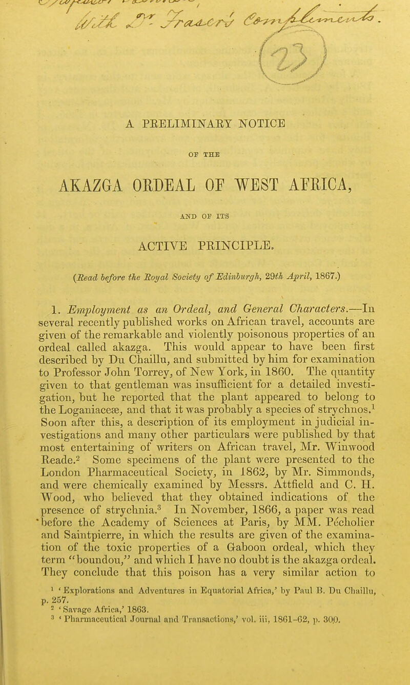 A PEELIMINAET NOTICE OP THE AKAZGA ORDEAL OF WEST AFRICA, {Head, before the Royal Society of Edinburgh, 2,dth April, 1867.) 1. Employment as an Ordeal, and General Characters.—In several recently published works on African travel, accounts are given of the remarkable and violently poisonous properties of an ordeal called akazga. This would appear to have been first described by Du Chaillu, and submitted by him for examination to Professor John Torrey, of New York, in 1860. The quantity given to that gentleman was insufficient for a detailed investi- gation, but he reported that the plant appeared to belong to the Loganiacese, and that it was probably a species of strychnos.^ Soon after this, a description of its employment in judicial in- vestigations and many other particulars were published by that most entertaining of writers on African travel, Mr, Winwood Reade.2 Some specimens of the plant were presented to the London Pharmaceutical Society, in 1862, by Mr. Simmonds, and were chemically examined by Messrs. Attfield and C. H. Wood, who believed that they obtained indications of the presence of strychnia.^ In November, 1866, a paper was read 'before the Academy of Sciences at Paris, iDy MM. Pecholier and Saintpierre, in which the results are given of the examina- tion of the toxic properties of a Gaboon ordeal, which they term boundou, and which I have no doubt is the akazga ordeal. They conclude that this poison has a very similar action to ' ' Explorations and Adventures in Equatorial Aft-ica,' by Paul B. Du Clunllu, p. 257. ' ' Savage Africa,' 1863. •■' ' Pharmaceutical Journal and Transactions,' vol. iii, 18G1-G2, p. 30,0. AND OF ITS ACTIVE PRINCIPLE,