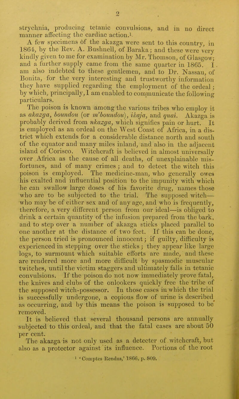 manner affecting the cardiac action.i. A few specimens of the akazga were sent to this country, in 1864., by the Rev. A. Bushnell, of Baraka; and these were very kindly given to me for examination by Mr. Thomson, of Glasgow; and a further supply came from the same qvarter in 1865. I am also indebted to these gentlemen, and to Dr. Nassau, of Bonita, for the very interesting and trustworthy information they have supplied regarding the employment of the ordeal; by which, principally, I am enabled to communicate the following particulars. The poison is known among the various tribes who employ it as akazga, boundou (or m'boundou), ikaja, and quai. Akazga is probably derived from nkazga, which signifies pain or hurt. It is employed as an ordeal on the West Coast of Africa, in a dis- trict which extends for a considerable distance north and south of the equator and many miles inland, and also in the adjacent island of Corisco. Witchcraft is believed in almost universally over Africa as the cause of all deaths, of unexplainable mis- fortunes, and of many crimes ; and to detect the witch this poison is employed. The medicine-man, who generally owes his exalted and influential position to the impunity with which he can swallow large doses of his favorite drug, names those who are to be subjected to the trial. The supposed witch— who may be of either sex and of any age, and who is frequently, therefore, a very difi'erent person from our ideal—is obliged to drink a certain quantity of the infusion prepared from the bark, and to step over a number of akazga sticks placed parallel to one another at the distance of two feet. If this can be done, the person tried is pronounced innocent; if guilty, difficulty is experienced in stepping over the sticks; they appear like large logs, to surmount which suitable efforts are made, and these are rendered more and more difficult by spasmodic muscular twitches, until the victim staggers and ultimately falls in tetanic convulsions. If the poison do not now immediately prove fatal, the knives and clubs of the onlookers quickly free the tribe of the supposed witch-possessor. In those cases in which the trial is successfully undergone, a copious flow of urine is described^ as occurring, and by this means the poison is supposed to be removed. It is believed that several thousand persons are annually subjected to this ordeal, and that the fatal cases are about 50 per cent. The akazga is not only used as a detecter of witchcraft, but also as a protector against its influence. Portions of the root > ' Comptes llendus,' 1866, p. 809.