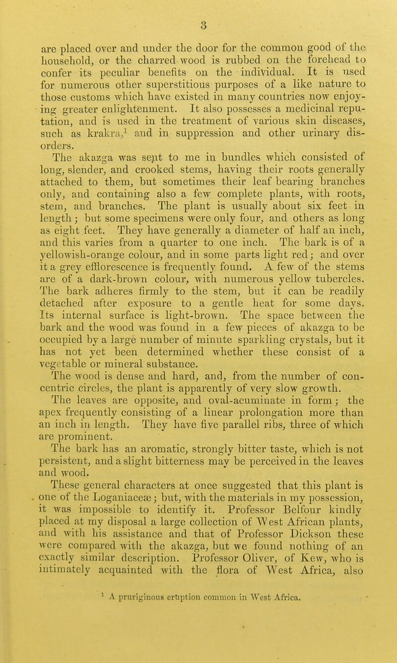 are placed over and under the door for the common good of the household, or the charred wood is rubbed on the forehead to confer its peculiar benefits on the individual. It is used for numerous other superstitious purposes of a like nature to those customs which have existed in many countries now enjoy- ing; greater enlightenment. It also possesses a medicinal repu- tation, and is used in the treatment of various skin diseases, such as krakra,^ and in suppression and other urinary dis- orders. The akazoa was sent to me in bundles which consisted of long, slender, and crooked stems, having their roots generally attached to them, but sometimes their leaf bearing branches only, and containing also a few complete plants, with roots, stem, and branches. The plant is usually about six feet in length ; but some specimens were only four, and others as long as eight feet. They have generally a diameter of half an inch, and this varies from a quarter to one inch. The bark is of a yellowish-orange colour, and in some parts light red; and over it a grey efflorescence is frequently found. A few of the stems are of a dark-brown colour, with numerous yellow tubercles. The bark adheres firmly to the stem, but it can be readily detached after exposure to a gentle heat for some days. Its internal surface is light-brown. The space between the bark and the wood was found in a few pieces of akazga to be occupied by a large number of minute sparkling crystals, but it has not yet been determined whether these consist of a vegetable or mineral substance. The wood is dense and hard, and, from the number of con- centric circles, the plant is apparently of very slow growth. The leaves are opposite, and oval-acuminate in form; the apex frequently consisting of a linear prolongation more than an inch in length. They have five parallel ribs, three of which are prominent. The bark has an aromatic, strongly bitter taste, which is not persistent, and a slight bitterness may be perceived in the leaves and wood. These general characters at once suggested that this plant is one of the Loganiacese; but, with the materials in my possession, it was impossible to identify it. Professor Belfour kindly placed at my disposal a large collection of W est African plants, and with his assistance and that of Professor Dickson these were compared with the akazga, but we found nothing of an exactly similar description. Professor Oliver, of Kew, who is intimately acquainted with the flora of West Africa, also ' A pruriginous eruption common in West Africa.