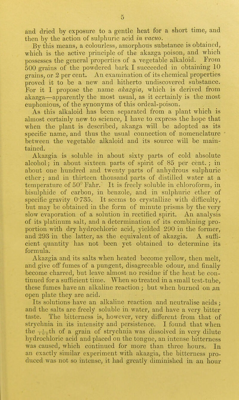 and dried by exposure to a gentle heat for a short time^ and then by the action of sulphuric acid in vacuo. By this means, a colourless, amorphous substance is obtained, which is the active principle of the akazga poison, and which possesses the general properties of a vegetable alkaloid. From 500 grains of the powdered bark I succeeded in obtaining 10 grains, or 2 per cent. An examination of its chemical properties proved it to be a new and hitherto undiscovered substance. For it I propose the name akazgia, which is derived from akazga—apparently the most usual, as it certainly is the most euphonious, of the synonyms of this ordeal-poison. As this alkaloid has been separated from a plant which is almost certainly new to science, I have to express the hope that when the plant is described, akazga will be adopted as its specific name, and thus the usual connection of nomenclature between the vegetable alkaloid and its source will be main- tained. Akazgia is soluble in about sixty parts of cold absolute alcohol; in about sixteen parts of spirit of 85 per cent.; in about one hundred and twenty parts of anhydrous sulphuric ether; and in thirteen thousand parts of distilled water at a temperature of 50° Fahr. It is freely soluble in chloroform, in bisulphide of carbon, in benzole, and in sulphuric ether of specific gravity 0'735. It seems to crystallize with difficulty, but may be obtained in the form of minute prisms by the very slow evaporation of a solution in rectified spirit. An analysis of its platinum salt, and a determination of its combining pro- portion with dry hydrochloric acid, yielded 290 in the former, and 293 in the latter, as the equivalent of akazgia. A suffi- cient quantity has not been yet obtained to determine its formula. Akazgia and its salts when heated become yellow, then melt, and give off fumes of a pungent, disagreeable odour, and finally become charred, but leave almost no residue if the heat be con- tinued for a sufficient time. When so treated in a small test-tube, these fumes have an alkaline reaction ; but when burned on open plate they are acid. Its solutions have an alkaline reaction and neutralise acids; and the salts are freely soluble in water, and have a very bitter taste. The bitterness is, however, very diflFerent from that of strychnia in its intensity and persistence. I found that when the -i—,th of a grain of strychnia was dissolved in very dilute hydrochloric acid and placed on the tongue, an intense bitterness was caused, which continued for more than three hours. In an exactly similar experiment with akazgia, the bitterness pro- duced was not so intense, it had greatly diminished in an hour I