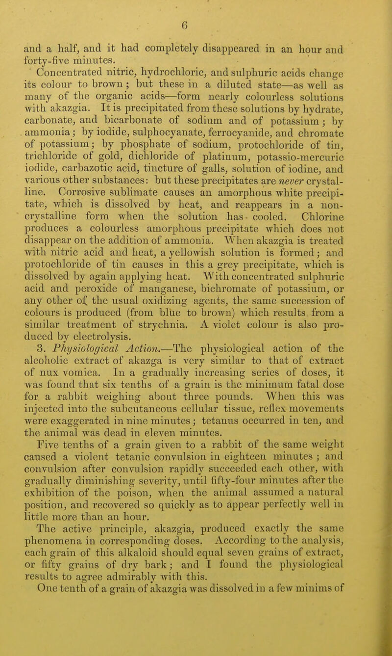 and a half, and it had completely disappeared in an hour and forty-five minutes. Concentrated nitric, hydrochloric, and sulphuric acids change its colour to brown ; but these in a diluted state—as well as many of the organic acids—form nearly colourless solutions with akazgia. It is precipitated from these solutions by hydrate, carbonate, and bicarbonate of sodium and of potassium ; by ammonia; by iodide, sulphocyanate, ferrocyanide, and chromate of potassium; by phosphate of sodium, protochloride of tin, trichloride of gold, dichloride of platinum, potassio-mercuric iodide, carbazotic acid, tincture of galls, solution of iodine, and various other substances: but these precipitates are never crystal- line. Corrosive sublimate causes an amorphous white precipi- tate, which is dissolved by heat, and reappears in a non- crystalline form when the solution has - cooled. Chlorine produces a colourless amorphous precipitate which does not disappear on the addition of ammonia. When akazgia is treated with nitric acid and heat, a yellowish solution is formed; and protochloride of tin causes in this a grey precipitate, which is dissolved by again aj)plying heat. With concentrated sulphuric acid and peroxide of manganese, bichromate of potassium, or any other o^ the usual oxidizing agents, the same succession of colours is produced (from blue to brown) which results from a similar treatment of strychnia. A violet colour is also pro- duced by electrolysis. 3. Physiological Action.—The physiological action of the alcoholic extract of akazga is very similar to that of extract of nux vomica. In a gradually increasing series of doses, it was found that six tenths of a grain is the minimum fatal dose for a rabbit weighing about three pounds. When this was injected into the subcutaneous cellular tissue, reflex movements were exaggerated in nine minutes; tetanus occurred in ten, and the animal was dead in eleven minutes. Five tenths of a grain given to a rabbit of the same weight caused a violent tetanic convulsion in eighteen minutes ; and convulsion after convulsion rapidly succeeded each other, with gradually diminishing severity, imtil fifty-four minutes after the exhibition of the poison, when the animal assumed a natural position, and recovered so quickly as to appear perfectly well in little more than an hour. The active principle, akazgia, produced exactly the same phenomena in corresponding doses. According to the analysis, each grain of this alkaloid should equal seven grains of extract, or fifty grains of dry bark; and I found the physiological results to agree admirably with this. One tenth of a grain of akazgia was dissolved in a few minims of