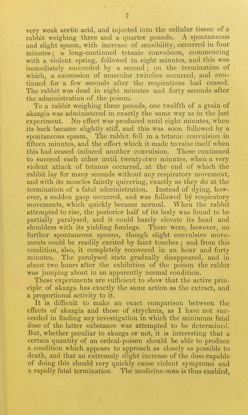 very weak acetic acid, and injected into the cellular tissue of a rabbit weighing three and a quartei* pounds. A spontaneous and slight spasm, with increase of sensibility, occurred in four minutes; a long-continued tetanic convulsion, commencing with a violent spring, followed in eight minutes, and this was immediately succeeded by a second; on the termination of which, a succession of muscular twitches occurred, and con- tinued for a few seconds after the respirations had ceased. The rabbit was dead in eight minutes and forty seconds after the administration of the poison. To a rabbit weighing three pounds, one twelfth of a grain of akazgia was administered in exactly the same way as in the last experiment. No eflPect was produced until eight minutes, when its back became slightly stiff, and this was soon followed by a spontaneous spasm._ The rabbit fell in a tetanic convulsion in fifteen minutes, and the effort which it made to raise itself when this had ceased induced another convulsion. These continued to succeed each other until twenty-two minutes, when a very violent attack of tetanus occurred, at the end of which the rabbit lay for many seconds without any respiratory movement, and with its muscles faintly quivering, exactly as they do at the termination of a fatal administration. Instead of dying, how- ever, a sudden gasp occurred, and was followed by respiratory movements, which quickly became normal. When the rabbit attempted to rise, the posterior half of its body was found to be partially paralysed, and it could barely elevate its head and shoulders with its yielding forelegs. There were, however, no further spontaneous spasms, though slight convulsive move- ments could be readily excited by faint touches ; and from this condition, also, it completely recovered in an hour and forty minutes. The paralysed state gradually disappeared, and in about two hours after the exhibition of the poison the rabbit was jumping about in an apparently normal condition. These experiments are sufficient to show that the active prin- ciple of akazga has exactly the same action as the extract, and a proportional activity to it. It is difficult to make an exact comparison between the effects of akazgia and those of strychnia, as I have not suc- ceeded in finding any investigation in which the minimum fatal dose of the latter substance was attempted to be determined. But, whether peculiar to akazga or not, it is interesting that a certain quantity of an ordeal-poison should be able to produce a condition which appears to approach as closely as possible to death, and that an extremely slight increase of the dose capable of doing this should very quickly caxxse violent symptoms and a rapidly fatal termination. The medicine-man is thus enabled,