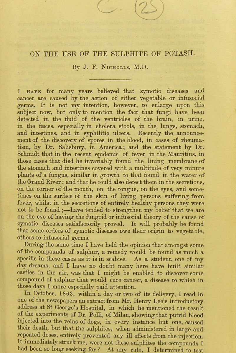 ON THE USE OF THE SULPHITE OF POTASH. By J. F. Nicholas, M.D. I HAVE for many years believed that zjrmotic diseases and cancer are caused by the action of either vegetable or infusorial germs. It is not my intention, however, to enlarge upon this subject now, but only to mention the fact that fungi have been detected in the fluid of the ventricles of the brain, in urine, in the faeces, especially in cholera stools, in the lungs, stomach, and intestines, and in syphilitic ulcers. Recently the announce- ment of the discovery of spores in the blood, in cases of rheuma- tism, by Dr. Salisbury, in America; and the statement by Dr. Schmidt that in the recent epidemic of fever in the Mauritius, in those cases that died he invariably found the lining membrane of the stomach and intestines covered with a multitude of very minute plants of a fungus, similar in growth to that found in the water of the Grand River; and that he could also detect them in the secretions, on the corner of the mouth, on the tongue, on the eyes, and some- times on the surface of the skin of living persons suffering from fever, whilst in the secretions of entirely healthy persons they were not to be found ;—have tended to strengthen my belief that we are on the eve of having the fungoid or infusorial theory of the cause of zymotic diseases satisfactorily proved. It will probably be found that some orders of zymotic diseases owe their origin to vegetable, others to infusorial germs. During the same time I have held the opinion that amongst some of the compounds of sulphur, a remedy would be found as much a specific in these cases as it is in scabies. As a student, one of my day dreams, and I have no doubt many here have built similar castles in the air, was that I might be enabled to discover some compound of sulphur that would cure cancer, a disease to which in those days I more especially paid attention. In October, 1863, within a day or two of its delivery, I read in one of the newspapers an extract from Mr. Henry Lee's introductory address at St George's Hospital, in which he mentioned the result of the experiments of Dr. Polli, of Milan, showing that putrid blood injected into the veins of dogs, in every instance but one, caused their death, but that the sulphites, when administered in large and repeated doses, entirely prevented any ill effects from the injection. It immediately struck me, were not these sulphites the compounds I