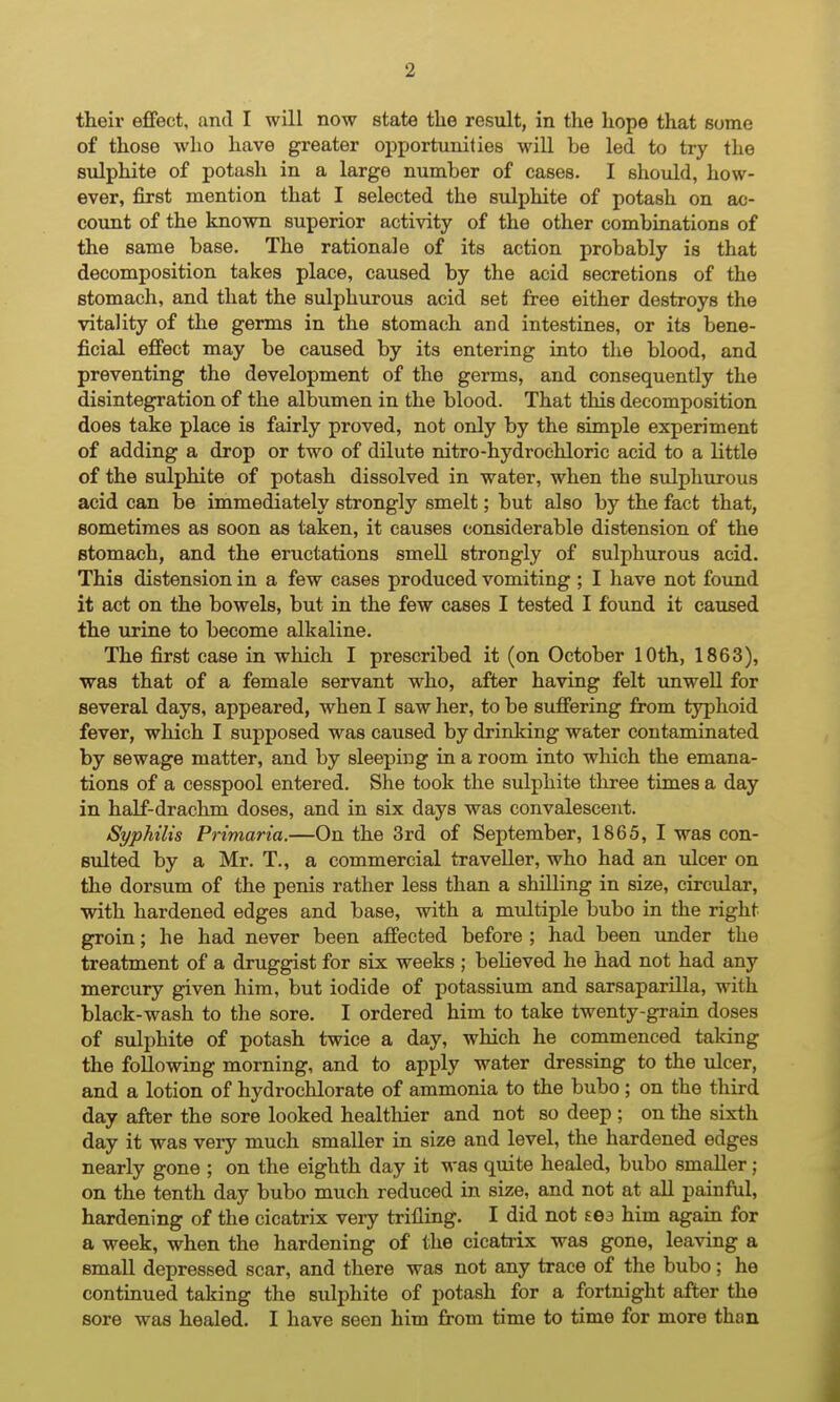 their effect, and I will now state the result, in the hope that some of those who have greater opportunities will be led to try the sulphite of potash in a large number of cases. I should, how- ever, first mention that I selected the siilphite of potash on ac- count of the known superior activity of the other combinations of the same base. The rationale of its action probably is that decomposition takes place, caused by the acid secretions of the stomach, and that the sulphurous acid set free either destroys the vitality of the germs in the stomach and intestines, or its bene- ficial effect may be caused by its entering into the blood, and preventing the development of the germs, and consequently the disintegration of the albumen in the blood. That this decomposition does take place is fairly proved, not only by the simple experiment of adding a drop or two of dilute nitro-hydrochloric acid to a little of the sulphite of potash dissolved in water, when the sulphurous acid can be immediately strongly smelt; but also by the fact that, sometimes as soon as taken, it causes considerable distension of the stomach, and the eructations smell strongly of sulphurous acid. This distension in a few cases produced vomiting ; I have not found it act on the bowels, but in the few cases I tested I found it caused the urine to become alkaline. The first case in which I prescribed it (on October 10th, 1863), was that of a female servant who, after having felt unwell for several days, appeared, when I saw her, to be suffering from typhoid fever, which I supposed was caused by drinking water contaminated by sewage matter, and by sleeping in a room into which the emana- tions of a cesspool entered. She took the sulphite three times a day in half-drachm doses, and in six days was convalescent. Syphilis Primaria.—On the 3rd of September, 1865, I was con- sulted by a Mr. T., a commercial traveller, who had an xdcer on the dorsum of the penis rather less than a shilling in size, circular, with hardened edges and base, with a multiple bubo in the right groin; he had never been affected before ; had been under the treatment of a druggist for six weeks ; believed he had not had any mercury given him, but iodide of potassium and sarsaparilla, with black-wash to the sore. I ordered him to take twenty-grain doses of sulphite of potash twice a day, which he commenced taking the following morning, and to apply water dressing to the ulcer, and a lotion of hydrochlorate of ammonia to the bubo; on the third day after the sore looked healthier and not so deep ; on the sixth day it was very much smaller in size and level, the hardened edges nearly gone ; on the eighth day it was quite healed, bubo smaller; on the tenth day bubo much reduced in size, and not at all painful, hardening of the cicatrix very trifling. I did not sea him again for a week, when the hardening of the cicatrix was gone, leaving a small depressed scar, and there was not any trace of the bubo ; he continued taking the sulphite of potash for a fortnight after the sore was healed. I have seen him from time to time for more than