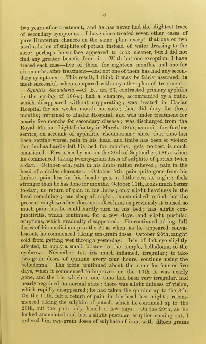 two years after treatment, and he has never had the slightest trace of secondary symptoms. I have since treated seven other cases of pure Himterian chancre on the same plan, except that one or two used a lotion of sulphite of potash instead of water dressing to the sore; perhaps the surface appeared to look cleaner, but I did not find any greater benefit from it. With but one exception, I have traced each case—five of them for eighteen months, and one for six months, after treatment—and not one of them has had any secon- dary symptoms. This result, I think it may be fairly assumed, is most successful, when compared with any other plan of treatment. Syphilis Secundaria.—G. B., set. 27, contracted primary syphilis in the spring of 1864; had a chancre, accompanied by a bubo, which disappeared without suppurating; was treated in Haslar Hospital for six weeks, mouth not sore ; then did duty for three months; returned to Haslar Hospital, a ad was under treatment for nearly five months for secondary disease ; was discharged from the Royal Marine Light Infantry in March, 1865, as unfit for further service, on account of syphilitic rheumatism; siuce that time has been getting worse, pain in his head and limbs has been so violent that he has hardly left his bed for months ; gets no rest, is much emaciated. First seen by me on the 30th of September, 1865, when he commenced taking twenty-grain doses of sulphite of potash twice a day. October 4th, pain in his limbs rather relieved ; pain in the head of a duller character. October 7th, pain quite gone from his limbs; pain less in his head; gets a little rest at night; feels stronger than he has done for months. October 11th, looks much better to-day; no return of pain in his limbs ; only slight heaviness in the head remaining ; can sleep all night; is astonished to find that the present rough weather does not afiect him, as previously it caused so much paiu that he could hardly tiirn in his bed ; has slight con- junctivitis, which continued for a few days, and slight pustular eruptions, which gradually disappeared. He continued taking full doses of his medicine up to the 21st, when, as he appeared conva- lescent, he commenced taking ten-gi-ain doses. October 2 8th, caught cold from getting wet through yesterday. Iris of left eye slightly affected, to apply a small blister to the temple, belladonna to the eyebrow. November 1 st, iris much inflamed, irregular; to take two-grain doses of quinine every four hours, continue using the belladonna. The iritis continued about the same for four or five days, when it commenced to improve ; on the 10th it was nearly gone, and the iris, which at one time had been very irregular, had nearly regained its normal state; there was slight dulness of vision, which rapidly disappeared; he had taken the quinine up to the 8th. On the 11 th, felt a return of pain in his head last night; recom- menced taking the sulphite of potash, which he continued up to tho 20th, but the pain only lasted a few days. On the 20th, as he looked an£emiated and had a slight pustular eruption coming out, I ordered him two-grain doses of sulphate of iron, with fifteen grains