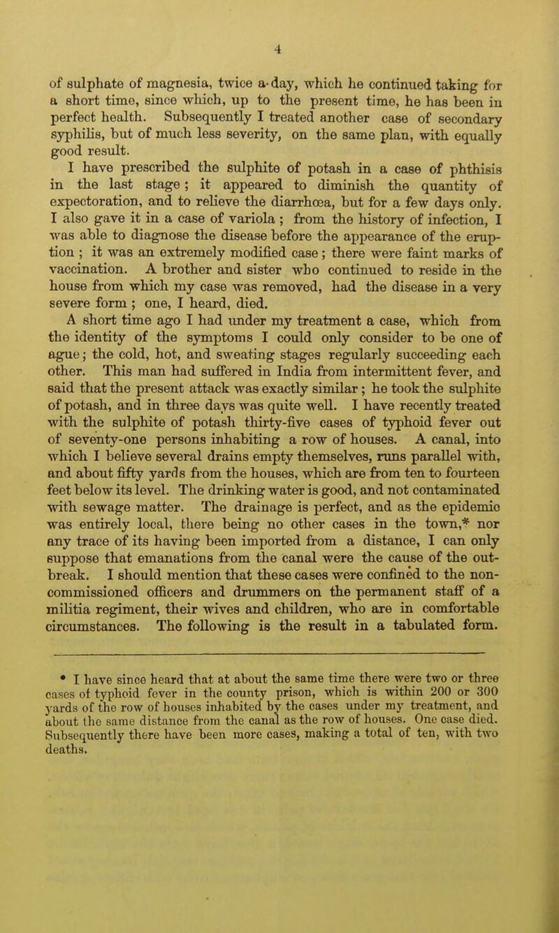 of sulphate of magnesia, twice a- day, which he continued taking for a short time, since which, up to the present time, he has been in perfect health. Subsequently I treated another case of secondary syphilis, but of much less severity, on the same plan, with equally good result. I have prescribed the sulphite of potasli in a case of phthisis in the last stage; it appeared to diminish the quantity of expectoration, and to relieve the diarrhoea, but for a few days only. I also gave it in a case of variola ; from the history of infection, I was able to diagnose the disease before the appearance of the erup- tion ; it was an extremely modified case; there were faint marks of vaccination. A brother and sister who continued to reside in the bouse from which my case was removed, had the disease in a very severe form ; one, I heard, died. A short time ago I had under my treatment a case, which from the identity of tbe symptoms I could only consider to be one of ag^e; the cold, hot, and sweating stages regularly succeeding each other. This man had suffered in India from intermittent fever, and said that the present attack was exactly similar; he took the sulphite of potash, and in three days was quite well. I have recently treated with the sulphite of potash thirty-five cases of typhoid fever out of seventy-one persons inhabiting a row of houses. A canal, into ■which I believe several drains empty themselves, runs parallel with, and about fifty yards from the houses, which are from ten to fourteen feet below its level. The drinking water is good, and not contaminated with sewage matter. The drainage is perfect, and as the epidemic was entirely local, there being no other cases in the town,* nor any trace of its having been imported from a distance, I can only suppose that emanations from the canal were the cause of the out- break. I should mention that these cases were confined to the non- commissioned officers and drummers on the permanent staff of a militia regiment, their wives and children, who are in comfortable circumstances. The following is the result in a tabulated form. • I have since heard that at about the same time there were two or three cases of typhoid fever in the county prison, which is within 200 or 300 j'ards of the row of houses inhabited by the cases under my treatment, and about the same distance from the canal as the row of houses. One case died. Subsequently there have been more cases, making a total of ten, with two deaths.