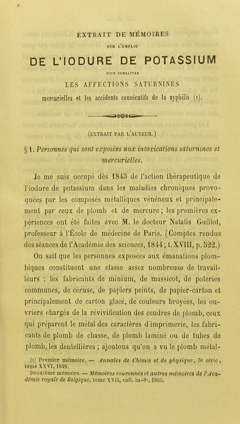 sur l'emploi DE L'IODURE DE POTASSIUM POCR COMBATTRE LES AFFECTIONS SATURNINES mercuriellcs et les accidents consécutifs de la syphilis (1). ■--nao@-aciTT ■ (extrait par l'auteur.) § 1. Personnes qui sont exposées aux intoxications saturnines et mercurielles. Je me suis occupé dès 1843 de l'action thérapeutique de l'iodure de potassium dans les maladies chroniques provo- quées par les composés métalliques vénéneux et principale- ment par ceux de plomb et de mercure ; les premières ex- périences ont été faites avec M. le docteur Natalis Guillot, professeur à l'École de médecine de Paris. (Comptes rendus des séances de l'Académie des sciences, 1844; t.XVIII, p. 522.) On sait que les personnes exposées aux émanations plom- biques constituent une classe assez nombreuse de travail- leurs : les fabricants de minium, de massicot, de poteries communes, de céruse, de papiers peints, de papier-carton et principalement de carton glacé, de couleurs broyées, les ou- vriers chargés de la révivification des cendres de plomb, ceux qui préparent le métal des caractères d'imprimerie, les fabri- cants de plomb de chasse, de plomb laminé ou de tubes de plomb, les dentellières ; ajoutons qu'on a vu le plomb métal- (i) Premier mémoire. — Annales de Chimie et de physique, 3o série, tome XXVI, 1819. Deuxième mémoire. — Mémoires couronnés et autres mémoires de VAca~ demie royale de Belgique, tome XVII, coll. in-8, 1865.