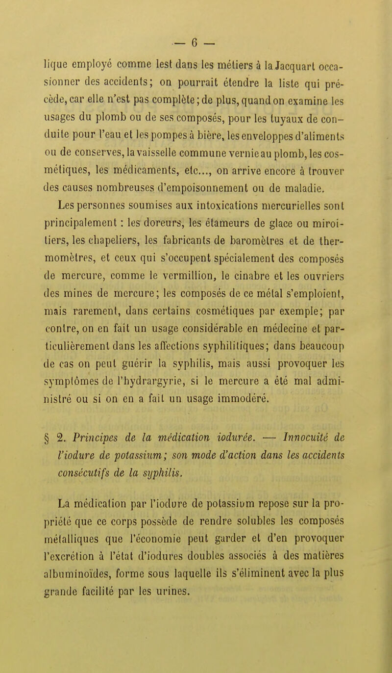 lique employé comme lest dans les métiers à la Jacquart occa- sionner des accidents; on pourrait étendre la liste qui pré- cède, car elle n'est pas complète ; de plus, quand on examine les usages du plomb ou de ses composés, pour les tuyaux de con- duite pour l'eau et les pompes à bière, les enveloppes d'aliments ou de conserves, la vaisselle commune vernie au plomb, les cos- métiques, les médicaments, etc., on arrive encore à trouver des causes nombreuses d'empoisonnement ou de maladie. Les personnes soumises aux intoxications mercurielles sont principalement : les doreurs, les étameurs de glace ou miroi- tiers, les chapeliers, les fabricants de baromètres et de ther- momètres, et ceux qui s'occupent spécialement des composés de mercure, comme le vermillion, le cinabre et les ouvriers des mines de mercure; les composés de ce métal s'emploient, mais rarement, dans certains cosmétiques par exemple; par contre, on en fait un usage considérable en médecine et par- ticulièrement dans les affections syphilitiques; dans beaucoup de cas on peut guérir la syphilis, mais aussi provoquer les symptômes de l'hydrargyrie, si le mercure a été mal admi- nistré ou si on en a fait un usage immodéré. § 2. Principes de la médication iodurée. — Innocuité de l'iodure de potassium; son mode d'action dans les accidents consécutifs de la syphilis. La médication par l'iodure de potassium repose sur la pro- priété que ce corps possède de rendre solubles les composés métalliques que l'économie peut garder et d'en provoquer l'excrétion à l'état d'iodures doubles associés à des matières albuminoïdes, forme sous laquelle ils s'éliminent avec la plus grande facilité par les urines.