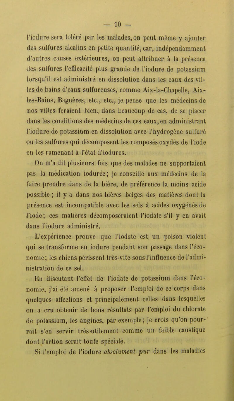 l'iodure sera toléré par les malades, on peut même y ajouter des sulfures alcalins en petite quantité, car, indépendamment d'autres causes extérieures, on peut attribuer à la présence des sulfures l'efficacité plus grande de l'iodure de potassium lorsqu'il est administré en dissolution dans les eaux des vil- les de bains d'eaux sulfureuses, comme Aix-la-Chapelle, Aix- les-Bains, Bagnères, etc., etc., je pense que les médecins de nos villes feraient bien, dans beaucoup de cas, de se placer dans les conditions des médecins de ces eaux, en administrant l'iodure de potassium en dissolution avec l'hydrogène sulfuré ou les sulfures qui décomposent les composés oxydés de l'iode en les ramenant à l'état d'iodures. On m'a dit plusieurs fois que des malades ne supportaient pas la médication iodurée; je conseille aux médecins de la faire prendre dans de la bière, de préférence la moins acide possible ; il y a dans nos bières belges des matières dont la présence est incompatible avec les sels à acides oxygénés de l'iode; ces matières décomposeraient l'iodate s'il y en avait dans l'iodure administré. L'expérience prouve que l'iodate est un poison violent qui se transforme en iodure pendant son passage dans l'éco- nomie; les chiens périssent très-vite sous l'influence de l'admi- nistration de ce sel. En discutant l'effet de l'iodate de potassium dans l'éco- nomie, j'ai été amené à proposer l'emploi de ce corps dans quelques affections et principalement celles dans lesquelles on a cru obtenir de bons résultats par l'emploi du chlorate de potassium, les angines, par exemple; je crois qu'on pour- rait s'en servir très utilement comme un faible caustique dont l'action serait toute spéciale. Si l'emploi de l'iodure absolument pur dans les maladies
