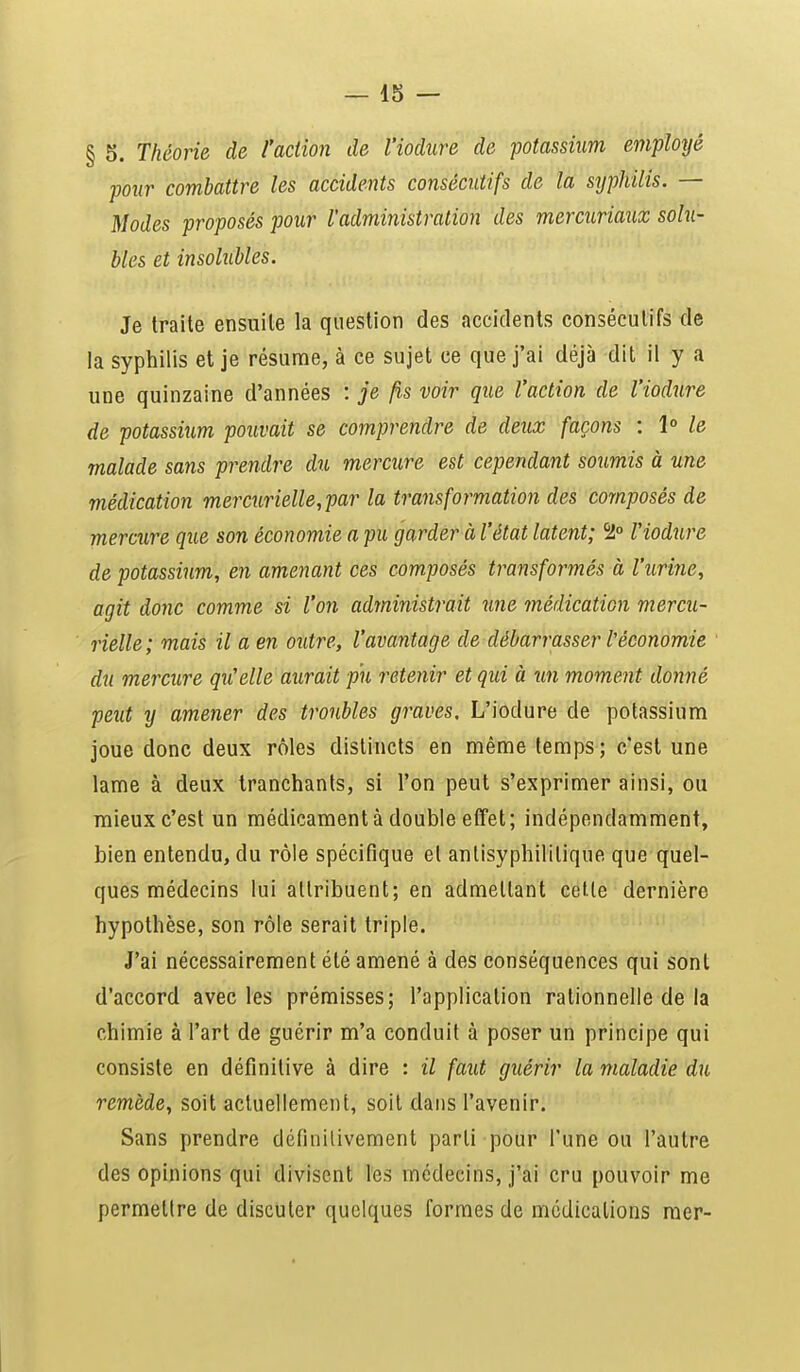 § 5. Théorie de l'action de l'iodure de potassium employé pour combattre les accidents consécutifs de la syphilis. — Modes proposés pour l'administration des mercuriaux solu- bles et insolubles. Je traite ensuite la question des accidents consécutifs de la syphilis et je résume, à ce sujet ce que j'ai déjà dit il y a une quinzaine d'années : je fis voir que l'action de l'iodure de potassium pouvait se comprendre de deux façons : 1° le malade sans prendre du mercure est cependant soumis à une médication mercurielle,par la transformation des composés de mercure que son économie a pu garder à l'état latent; %° l'iodure de potassium, en amenant ces composés transformés à l'urine, agit donc comme si l'on administrait une médication mercu- rielle; mais il a en outre, l'avantage de débarrasser l'économie du mercure qu'elle aurait pu retenir et qui à un moment donné peut y amener des troubles graves. L'iodure de potassium joue donc deux rôles distincts en même temps; c'est une lame à deux tranchants, si l'on peut s'exprimer ainsi, ou mieux c'est un médicament à double effet; indépendamment, bien entendu, du rôle spécifique et antisyphilitique que quel- ques médecins lui attribuent; en admettant cette dernière hypothèse, son rôle serait triple. J'ai nécessairement été amené à des conséquences qui sont d'accord avec les prémisses; l'application rationnelle de la chimie à l'art de guérir m'a conduit à poser un principe qui consiste en définitive à dire : il faut guérir la maladie du remède, soit actuellement, soit dans l'avenir. Sans prendre définitivement parti pour l'une ou l'autre des opinions qui divisent les médecins, j'ai cru pouvoir me permettre de discuter quelques formes de médications mer-