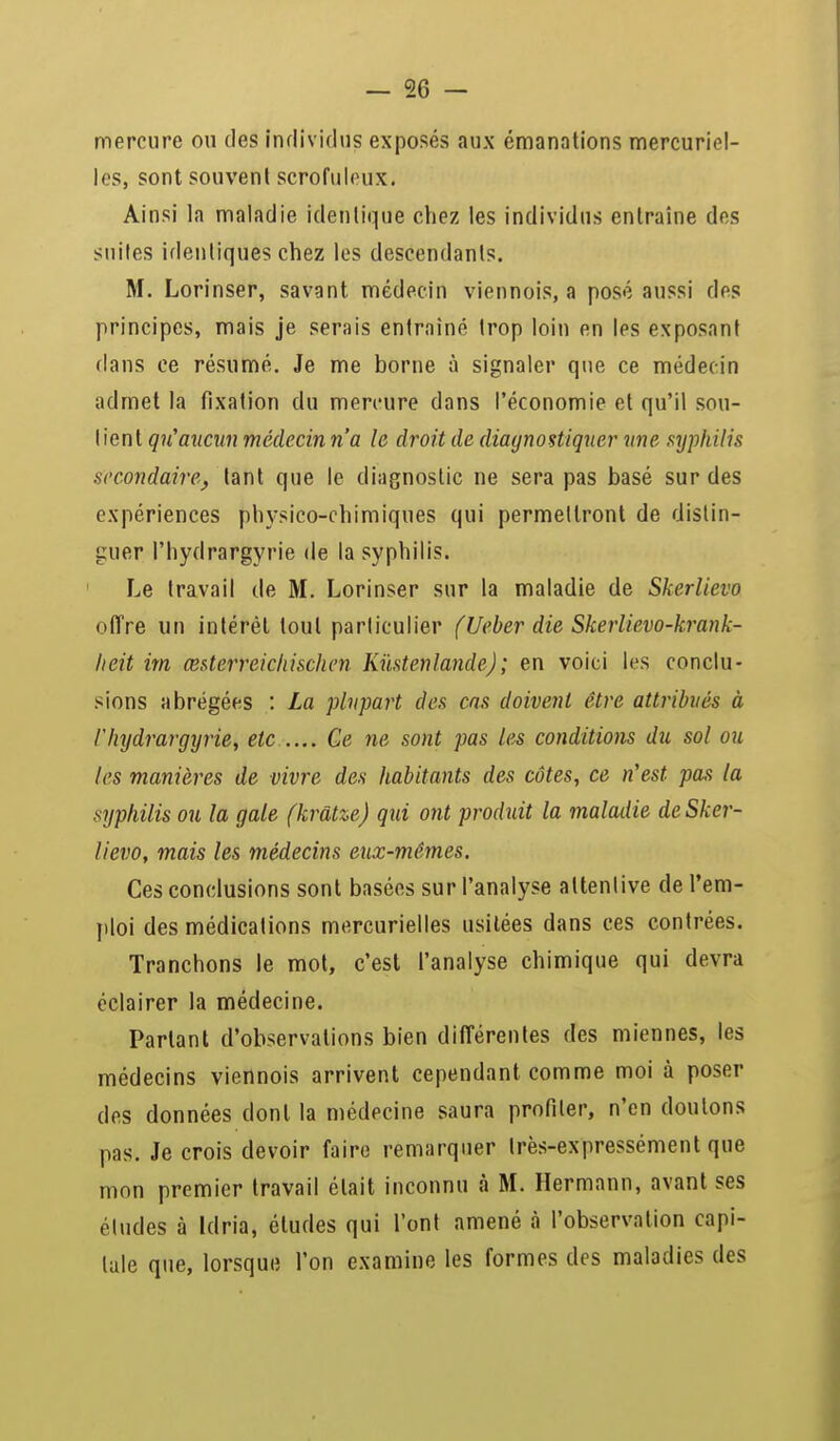 mercure ou des individus exposés aux émanations mercuria- les, sont souvent scrofuloux. Ainsi la maladie identique chez les individus entraîne des suites identiques chez les descendants. M. Lorinser, savant médecin viennois, a posé aussi des principes, mais je serais entraîné trop loin en les exposant dans ce résumé. Je me borne à signaler que ce médecin admet la fixation du mercure dans l'économie et qu'il sou- I ient qu'aucun médecin n'a le droit de diagnostiquer une syphilis .secondaire, tant que le diagnostic ne sera pas basé sur des expériences physico-chimiques qui permettront de distin- guer l'hydrargyrie de la syphilis. Le travail de M. Lorinser sur la maladie de Skerlievo offre un intérêt tout particulier fUeber die Skerlievo-krank- lieit im œsterreichischen Kùstenlande); en voici les conclu- sions abrégées : La plupart des cas doivent être attribués à l'hydrargyrie, etc Ce ne sont pas les conditions du sol ou les manières de vivre des habitants des côtes, ce n'est pas la syphilis ou la gale (krâtze) qui ont produit la maladie de Sker- lievo, mais les médecins eux-mêmes. Ces conclusions sont basées sur l'analyse attentive de l'em- ploi des médications mercurielles usitées dans ces contrées. Tranchons le mot, c'est l'analyse chimique qui devra éclairer la médecine. Partant d'observations bien différentes des miennes, les médecins viennois arrivent cependant comme moi à poser des données dont la médecine saura profiler, n'en douions pas. Je crois devoir faire remarquer très-expressément que mon premier travail était inconnu à M. Hermann, avant ses éludes à Idria, études qui l'ont amené à l'observation capi- tale que, lorsque l'on examine les formes des maladies des