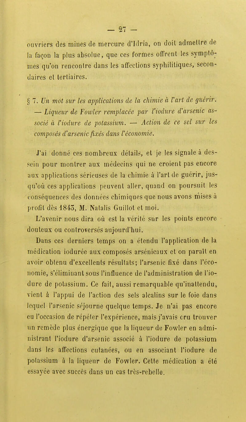 ouvriers des mines de mercure d'Idria, on doil admettre de la façon la plus absolue, que ces formes offrent les symptô- mes qu'on rencontre dans les affections syphilitiques, secon- daires et tertiaires. § 7. Un mot sur les applications de la chimie à Vart de guérir. — Liqueur de Fowler remplacée par l'iodure d'arsenic as- socié à l'iodure de potassium. — Action de ce sel sur les composés d'arsenic fixés dans l'économie. J'ai donné ces nombreux détails, et je les signale à des- sein pour montrer aux médecins qui ne croient pas encore aux applications sérieuses de la chimie à l'aride guérir, jus- qu'où ces applications peuvent aller, quand on poursuit les conséquences des données chimiques que nous avons mises à profil dès d845, M. Natalis Guillot et moi. L'avenir nous dira où est la vérité sur les points encore douteux ou controversés aujourd'hui. Dans ces derniers temps on a étendu l'application de la médication iodurée aux composés arsénicaux et on paraît en avoir obtenu d'excellents résultats; l'arsenic fixé dans l'éco- nomie, s'éliminanl sous l'influence de l'administration de l'io- dure de potassium. Ce fait, aussi remarquable qu'inattendu, vient à l'appui de l'action des sels alcalins sur le foie dans lequel l'arsenic séjourne quelque temps. Je n'ai pas encore eu l'occasion de répéter l'expérience, mais j'avais cru trouver un remède plus énergique que la liqueur de Fowler en admi- nistrant l'iodure d'arsenic associé à l'iodure de potassium dans les affections cutanées, ou en associant l'iodure de potassium à la liqueur de Fowler. Celte médication a été essayée avec succès dans un cas très-rebelle.