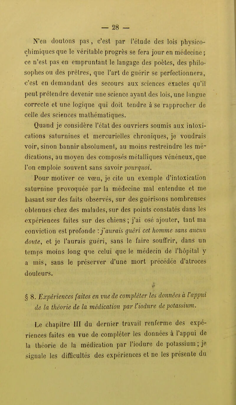 N'en doutons pas, c'est par l'étude des lois physico- chimiques que le véritable progrès se fera jour en médecine; ce n'est pas en empruntant le langage des poètes, des philo- sophes ou des prêtres, que l'art de guérir se perfectionnera, c'est en demandant des secours aux sciences exactes qu'il peut prétendre devenir une science ayant des lois, une langue correcte et une logique qui doit tendre à se rapprocher de celle des sciences mathématiques. Quand je considère l'état des ouvriers soumis aux intoxi- cations saturnines et mercurielles chroniques, je voudrais voir, sinon bannir absolument, au moins restreindre les mé- dications, au moyen des composés métalliques vénéneux,que l'on emploie souvent sans savoir pourquoi. Pour motiver ce vœu, je cite un exemple d'intoxication saturnine provoquée par la médecine mal entendue et me basant sur des faits observés, sur des guérisons nombreuses obtenues chez des malades, sur des points constatés dans les expériences faites sur des chiens; j'ai osé ajouter, tant ma conviction est profonde : j'aurais guéri cet homme sans aucun doute, et je l'aurais guéri, sans le faire souffrir, dans un temps moins long que celui que le médecin de l'hôpital y a mis, sans le préserver d'une mort précédée d'atroces douleurs. § 8. Expériences faites en vue de compléter les données à rappui de la théorie de la médication par l'iodure de potassium. Le chapitre III du dernier travail renferme des expé- riences faites en vue de compléter les données à l'appui de la théorie de la médication par l'iodure de potassium ; je signale les difficultés des expériences et ne les présente du