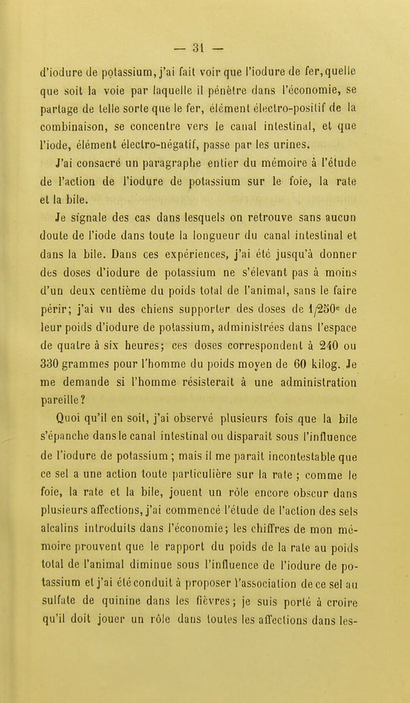 d'iodure de potassium, j'ai fait voir que l'iodure de fer, quelle que soit la voie par laquelle il pénètre dans l'économie, se partage de telle sorte que le fer, élément électro-positif de la combinaison, se concentre vers le canal intestinal, et que l'iode, élément électro-négatif, passe par les urines. J'ai consacré un paragraphe entier du mémoire à l'étude de l'action de l'iodure de potassium sur le foie, la rate et la bile. Je signale des cas dans lesquels on retrouve sans aucun doute de l'iode dans toute la longueur du canal intestinal et dans la bile. Dans ces expériences, j'ai été jusqu'à donner des doses d'iodure de potassium ne s'élevanl pas à moins d'un deux centième du poids total de l'animal, sans le faire périr; j'ai vu des chiens supporter des doses de l/250e de leur poids d'iodure de potassium, administrées dans l'espace de quatre à six heures; ces doses correspondent à 240 ou 330 grammes pour l'homme du poids moyen de 60 kilog. Je me demande si l'homme résisterait à une administration pareille? Quoi qu'il en soit, j'ai observé plusieurs fois que la bile s'épanche dans le canal intestinal ou disparait sous l'influence de l'iodure de potassium ; mais il me parait incontestable que ce sel a une action toute particulière sur la rate ; comme le foie, la rate et la bile, jouent un rôle encore obscur dans plusieurs affections, j'ai commencé l'étude de l'action des sels alcalins introduits dans l'économie; les chiffres de mon mé- moire prouvent que le rapport du poids de la rate au poids total de l'animal diminue sous l'influence de l'iodure de po- tassium et j'ai été conduit à proposer l'association de ce sel au sulfate de quinine dans les fièvres; je suis porté à croire qu'il doit jouer un rôle dans toutes les affections dans les-