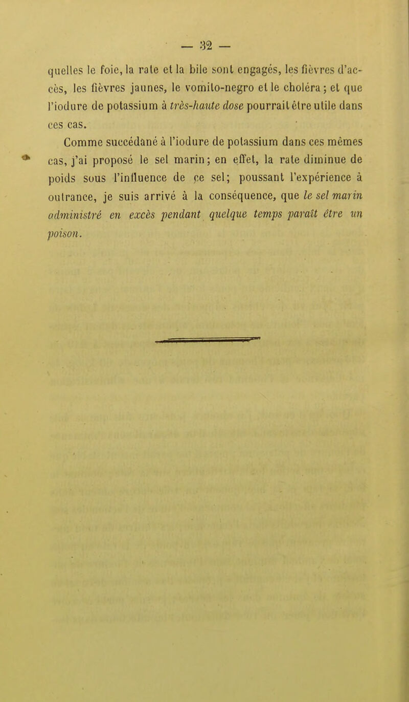 quelles le foie, la raie et la bile sont engagés, les fièvres d'ac- cès, les fièvres jaunes, le vomito-negro elle choléra; et que l'iodure de potassium à très-haute dose pourrait être utile dans ces cas. Comme succédané à l'iodure de potassium dans ces mêmes cas, j'ai proposé le sel marin; en effet, la rate diminue de poids sous l'influence de ce sel; poussant l'expérience à outrance, je suis arrivé à la conséquence, que le sel marin administré en excès pendant quelque temps paraît être un poison.