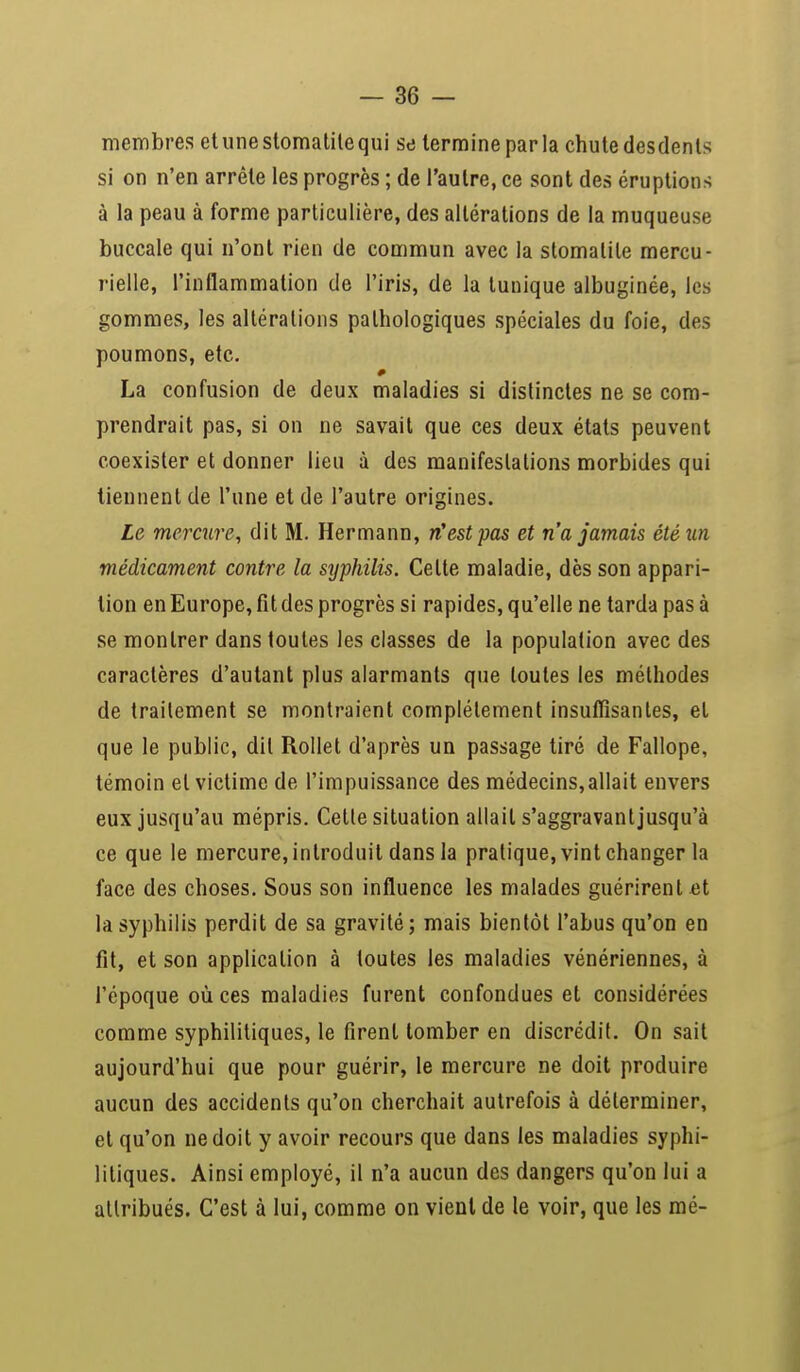 membres et une stomatite qui se termine par la chute desdents si on n'en arrête les progrès ; de l'autre, ce sont des éruptions à la peau à forme particulière, des altérations de la muqueuse buccale qui n'ont rien de commun avec la stomatite mercu- rielle, l'inflammation de l'iris, de la tunique albuginée, les gommes, les altérations pathologiques spéciales du foie, des poumons, etc. La confusion de deux maladies si distinctes ne se com- prendrait pas, si on ne savait que ces deux états peuvent coexister et donner lieu à des manifestations morbides qui tiennent de l'une et de l'autre origines. Le mercure, dit M. Hermann, n'est pas et n'a jamais été un médicament contre la syphilis. Celte maladie, dès son appari- tion en Europe, fit des progrès si rapides, qu'elle ne tarda pas à se montrer dans toutes les classes de la population avec des caractères d'autant plus alarmants que toutes les méthodes de traitement se montraient complètement insuffisantes, et que le public, dit Rollet d'après un passage tiré de Fallope, témoin et victime de l'impuissance des médecins,allait envers eux jusqu'au mépris. Cette situation allait s'aggravantjusqu'à ce que le mercure, introduit dans la pratique, vint changer la face des choses. Sous son influence les malades guérirent et la syphilis perdit de sa gravité; mais bientôt l'abus qu'on en fit, et son application à toutes les maladies vénériennes, à l'époque où ces maladies furent confondues et considérées comme syphilitiques, le firent tomber en discrédit. On sait aujourd'hui que pour guérir, le mercure ne doit produire aucun des accidents qu'on cherchait autrefois à déterminer, et qu'on ne doit y avoir recours que dans les maladies syphi- litiques. Ainsi employé, il n'a aucun des dangers qu'on lui a attribués. C'est à lui, comme on vient de le voir, que les mé-