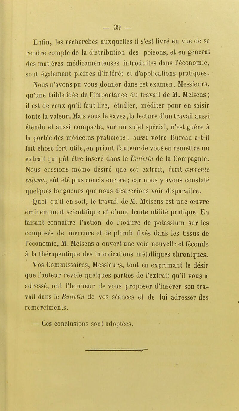 Enfin, les recherches auxquelles il s'est livré en vue de se rendre compte de la distribution des poisons, et en général des matières médicamenteuses introduites dans l'économie, sont également pleines d'intérêt et d'applications pratiques. Nous n'avons pu vous donner dans cet examen, Messieurs, qu'une faible idée de l'importance du travail de M. Melsens ; il est de ceux qu'il faut lire, étudier, méditer pour en saisir toute la valeur. Mais vous le savez, la lecture d'un travail aussi étendu et aussi compacte, sur un sujet spécial, n'est guère à la portée des médecins praticiens ; aussi votre Bureau a-t-il fait chose fort utile, en priant l'auteur de vous en remettre un extrait qui pût être inséré dans le Bulletin de la Compagnie. Nous eussions même désiré que cet extrait, écrit currente calamo, eût été plus concis encore ; car nous y avons constaté quelques longueurs que nous désirerions voir disparaître. Quoi qu'il en soit, le travail de M. Melsens est une œuvre éminemment scientifique et d'une haute utilité pratique. En faisant connaître l'action de l'iodure de potassium sur les composés de mercure et de plomb fixés dans les tissus de l'économie, M. Melsens a ouvert une voie nouvelle et féconde à la thérapeutique des intoxications métalliques chroniques. Vos Commissaires, Messieurs, tout en exprimant le désir que l'auteur revoie quelques parties de l'extrait qu'il vous a adressé, ont l'honneur de vous proposer d'insérer son tra- vail dans le Bulletin de vos séances et de lui adresser des remercimenls. — Ces conclusions sont adoptées.