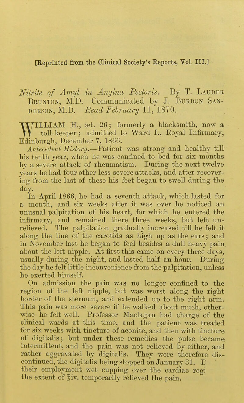 [Keprinted from the Clinical Society's Reports, Vol. III.] Nitrite of Amy I in Angina Pectoiis. By T, Lauder Brunton, M.D. Communicated by J. Burdon San- derson, M.D. Read February 11, ISIO. WILLIAM H., set. 26; formerly a blacksmitli, now a toll-keeper; admitted to Ward L, Eoyal Infirmary, Edinburgli, December 7, 1866. Antecedent History.—Patient was strong and bealtby till Ms tenth year, wben be was confined to bed for six months by a severe attack of rbeumatisui. During the next twelve years be bad four other less severe attacks, and after recover- ing from the last of these his feet began to swell during the day. In April 1866, he had a seventh attack, which lasted for a month, and six weeks after it was over he noticed an unusual palpitation of his heart, for which he entered the infirmary, and remained there three weeks, but left un- relieved. The palpitation gradually increased till he felt it along the line of the carotids as high up as the ears; and in November last he began to feel besides a dull heavy pain, about the left nipple. At first this came on every three days, ■usually during the night, and lasted half an hour. During the day he felt little inconvenience from the palpitation, unless he exerted himself. On admission the pain was no longer confined to the region of the left nipple, but was worst along the right border of the sternum, and extended up to the right arm. This pain was more severe if he walked about much, other- wise he felt well. Professor Maclagan had charge of the clinical wards at this time, and the patient was treated for six weeks with tincture of aconite, and then with tincture of digitalis; but under these remedies the pulse became intermittent, and the pain was not relieved by either, and rather aggravated by digitalis. They were therefore dis- continued, the digitalis being stopped on January 31. L ' their employment wet cupping over the cardiac reg: the extent of 5iv. temporarily relieved the pain.