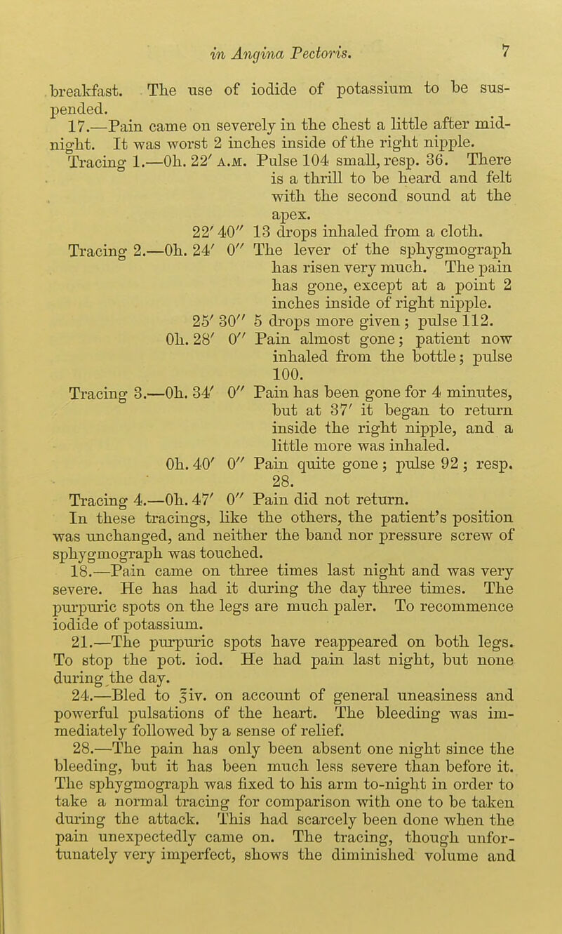 breakfast. Tlie use of iodide of potassium to be sus- pended. 17. —Pain came on severely in tbe cliest a little after mid- night. It was worst 2 incbes inside of tbe rigbt nipple. Tracing- 1.—Ob. 22' a.m. Pulse 104 small, resp. 36. Tbere is a tbrill to be beard and felt witb tbe second soimd at tbe apex. 22'40 13 drops inbaled from a clotb. Tracing 2.—Ob. 24' 0 Tbe lever of tbe spbygmograpb bas risen very mucb. Tbe pain bas gone, except at a point 2 incbes inside of rigbt nipple. 25' 30 5 drops more given; pulse 112. Ob. 28' 0 Pain almost gone; patient now inbaled from tbe bottle; pulse 100. Tracing 3.—Ob. 34' 0 Pain bas been gone for 4 minutes, but at 37' it began to return inside tbe rigbt nipple, and a little more was inbaled. Ob. 40' 0 Pain quite gone; pulse 92 ; resp. 28. Tracing 4.—Ob. 47' 0 Pain did not return. In tbese tracings, like tbe otbers, tbe patient's position was uncbanged, and neitber tbe band nor pressure screw of spbygmograpb was toucbed. 18. —Pain came on tbree times last nigbt and was very severe. He bas bad it during tbe day tbree times. Tbe purpuric spots on tbe legs are mucb paler. To recommence iodide of potassium. 21.—Tbe purpuric spots bave reappeared on botb legs. To stop tbe pot. iod. He bad pain last nigbt, but none during tbe day. 24.—Bled to liv. on account of general uneasiness and powerful pulsations of tbe beart. Tbe bleeding was im- mediately followed by a sense of relief. 28.—Tbe pain bas only been absent one nigbt since tbe bleeding, but it bas been mucb less severe tban before it. Tbe spbygmograpb was fixed to bis arm to-nigbt in order to take a normal tracing for comparison witb one to be taken during tbe attack. Tbis bad scarcely been done wben tbe pain unexpectedly came on. Tbe tracing, tbougb unfor- tunately very imperfect, sbows tbe diminisbed volume and