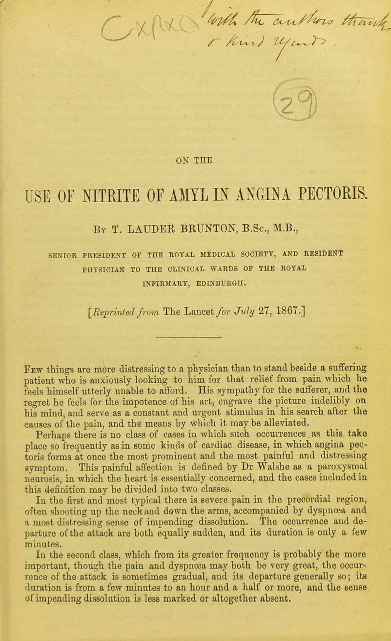 ON THE USE OF NITRITE OF AMYL IN ANGINA PECTORIS. By T. LAUDEH BRXJNTON, B.Sc, M.B., SENIOK PRESIDENT OF THE ROYAL MEDICAL SOCIETY, AND RESIDENT PHYSICIAN TO THE CLINICAL WARDS OF THE ROYAL INFIRMARY, EDINBURGH. [Reprinted from The Lancet for July 27, 1867.] Few things are more distressing to a physician than to stand beside a suffering patient who is anxiously looking to him for that relief from pain which he feels himself utterly unable to afford. His sympathy for the sufferer, and the regret he feels for the impotence of his art, engrave the picture indelibly on his mind, and serve as a constant and urgent stimulus in his search after the causes of the pain, and the means by which it may be alleviated. Perhaps there is no class of cases in which such occun-ences. as this take place so frequently as in some kinds of cardiac disease, in which angina pec- toris forms at once the most prominent and the most painful and distressing symptom. This painful affection is defined by Dr Walshe as a paroxysmal neurosis, in which the heart is essentially concerned, and the cases included in this definition may be divided into two classes. In the first and most typical there is severe pain in the precordial region, often shooting up the neck and down the arms, accompanied by dyspnoea and a most distressing sense of impending dissolution. The occurrence and de- parture of the attack are both equally sudden, and its duration is only a few minutes. In the second class, which from its greater frequency is probably the more important, though the pain and dyspnoea may both be very great, the occur- rence of the attack is sometimes gradual, and its departure generally so; its duration is from a few minutes to an hour and a half or more, and the sense of impending dissolution is less marked or altogether absent.