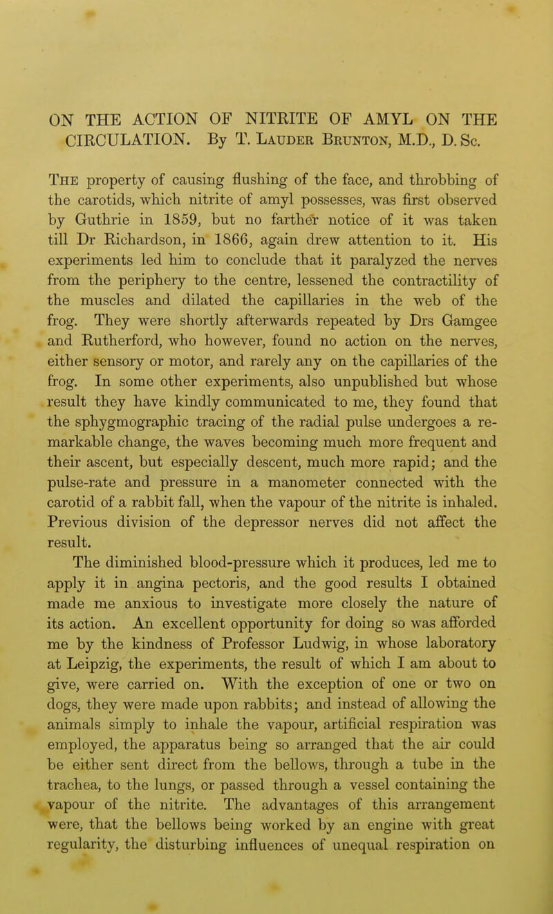 CIRCULATION. By T. Lauder Brunton, M.D., D. Sc. The property of causing flushing of the face, and throbbing of the carotids, which nitrite of amyl possesses, was first observed by Guthrie in 1859, but no farther notice of it was taken till Dr Richardson, in 1866, again drew attention to it. His experiments led him to conclude that it paralyzed the nerves from the periphery to the centre, lessened the contractility of the muscles and dilated the capillaries in the web of the frog. They were shortly afterwards repeated by Drs Gamgee and Rutherford, who however, found no action on the nerves, either sensory or motor, and rarely any on the capillaries of the frog. In some other experiments, also unpublished but whose . result they have kindly communicated to me, they found that the sphygmographic tracing of the radial pulse undergoes a re- markable change, the waves becoming much more frequent and their ascent, but especially descent, much more rapid; and the pulse-rate and pressure in a manometer connected with the carotid of a rabbit fall, when the vapour of the nitrite is inhaled. Previous division of the depressor nerves did not affect the result. The diminished blood-pressure which it produces, led me to apply it in angina pectoris, and the good results I obtained made me anxious to investigate more closely the nature of its action. An excellent opportunity for doing so was afforded me by the kindness of Professor Ludwig, in whose laboratory at Leipzig, the experiments, the result of which I am about to give, were carried on. With the exception of one or two on dogs, they were made upon rabbits; and instead of allowing the animals simply to inhale the vapour, artificial respiration was employed, the apparatus being so arranged that the air could be either sent direct from the bellows, through a tube in the trachea, to the lungs, or passed through a vessel containing the ^vapour of the nitrite. The advantages of this arrangement were, that the bellows being worked by an engine with great regularity, the disturbing influences of unequal respiration on