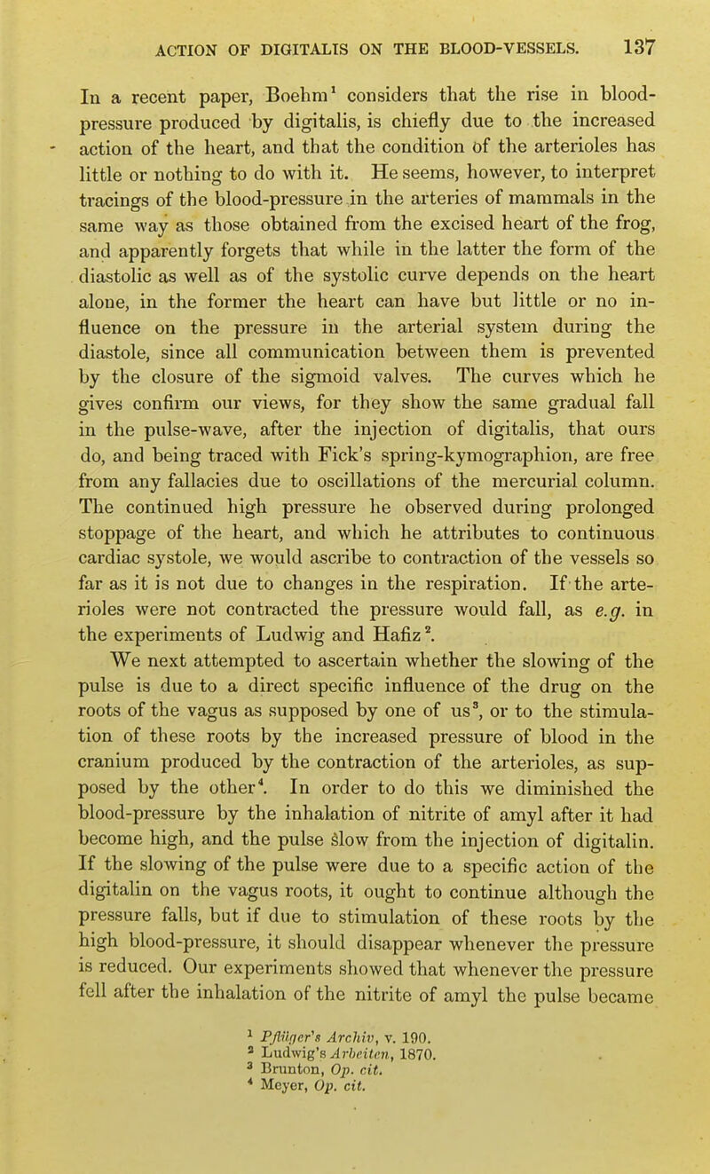 In a recent paper, Boehm' considers that the rise in blood- pressure produced by digitalis, is chiefly due to the increased action of the heart, and that the condition of the arterioles has little or nothing to do with it. He seems, however, to interpret tracings of the blood-pressure in the arteries of mammals in the same way as those obtained from the excised heart of the frog, and apparently forgets that while in the latter the form of the . diastolic as well as of the systolic cui-ve depends on the heart alone, in the former the heart can have but little or no in- fluence on the pressure in the arterial system during the diastole, since all communication between them is prevented by the closure of the sigmoid valves. The curves which he gives confirm our views, for they show the same gradual fall in the pulse-wave, after the injection of digitalis, that ours do, and being traced with Fick's spring-kymographion, are free from any fallacies due to oscillations of the mercurial column. The continued high pressure he observed during prolonged stoppage of the heart, and which he attributes to continuous cardiac systole, we would ascribe to contraction of the vessels so far as it is not due to changes in the respiration. If the arte- rioles were not contracted the pressure would fall, as e.g. in the experiments of Ludwig and Hafiz ^ We next attempted to ascertain whether the slowing of the pulse is due to a direct specific influence of the drug on the roots of the vagus as supposed by one of us', or to the stimula- tion of these roots by the increased pressure of blood in the cranium produced by the contraction of the arterioles, as sup- posed by the other*. In order to do this we diminished the blood-pressure by the inhalation of nitrite of amyl after it had become high, and the pulse Slow from the injection of digitalin. If the slowing of the pulse were due to a specific action of the digitalin on the vagus roots, it ought to continue although the pressure falls, but if due to stimulation of these roots by the high blood-pressure, it should disappear whenever the pressure is reduced. Our experiments showed that whenever the pressure fell after the inhalation of the nitrite of amyl the pulse became ^ PJlilfjer's Archiv, v. 190. 3 Ludwig's Arheiten, 1870. 3 Brunton, Op. cit. * Meyer, Op. cit.