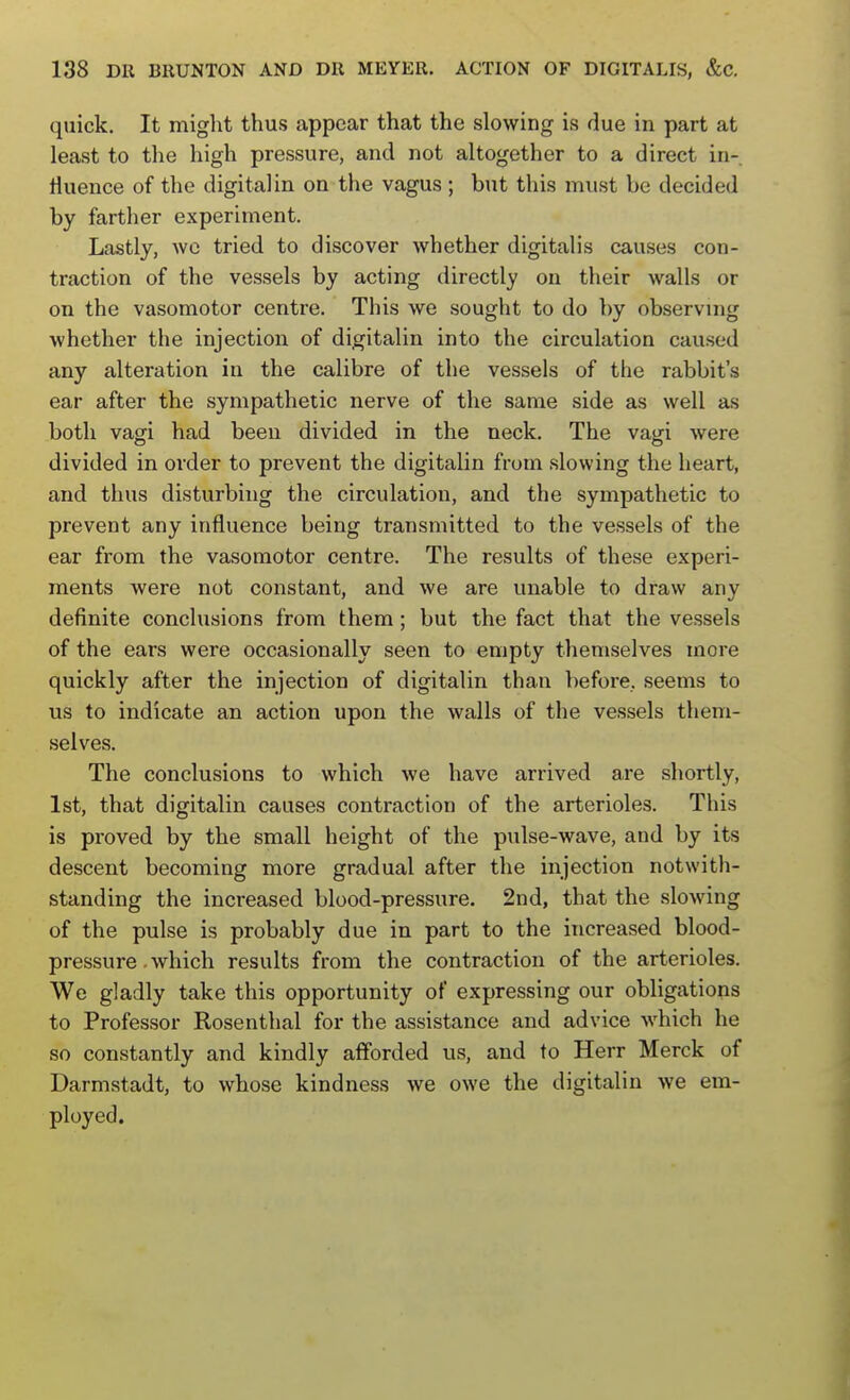 quick. It miglit thus appear that the slowing is due in part at least to the high pressure, and not altogether to a direct in-, riuence of the digital in on the vagus ; but this must be decided by farther experiment. Lastly, wc tried to discover whether digitalis causes con- traction of the vessels by acting directly on their walls or on the vasomotor centre. This we sought to do by observing whether the injection of digitalin into the circulation caused any alteration in the calibre of the vessels of the rabbit's ear after the sympathetic nerve of the same side as well as both vagi had been divided in the neck. The vagi were divided in order to prevent the digitalin from slowing the heart, and thus disturbing the circulation, and the sympathetic to prevent any influence being transmitted to the vessels of the ear from the vasomotor centre. The results of these experi- ments were not constant, and we are unable to draw any definite conclusions from them; but the fact that the vessels of the ears were occasionally seen to empty themselves more quickly after the injection of digitalin than before, seems to us to indicate an action upon the walls of the vessels them- selves. The conclusions to which we have arrived are shortly, 1st, that digitalin causes contraction of the arterioles. This is proved by the small height of the pulse-wave, and by its descent becoming more gradual after the injection notwith- standing the increased blood-pressure. 2nd, that the slowing of the pulse is probably due in part to the increased blood- pressure which results from the contraction of the arterioles. We gladly take this opportunity of expressing our obligations to Professor Rosenthal for the assistance and advice which he so constantly and kindly afforded us, and to Herr Merck of Darmstadt, to whose kindness we owe the digitalin we era- ployed.