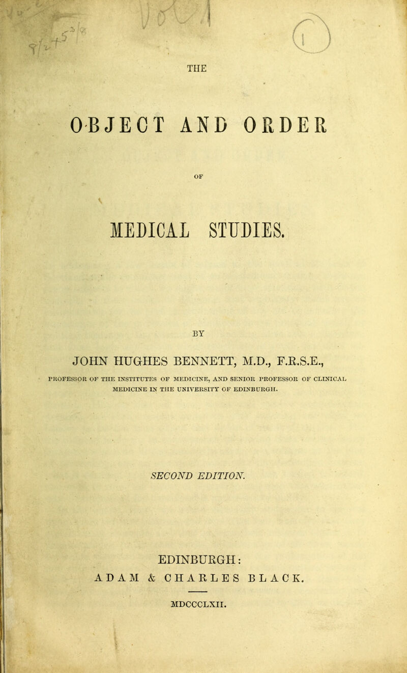 OBJECT AND ORDER MEDICAL STUDIES. BY JOHN HUGHES BENNETT, M.D., F.E.S.E., PROFESSOR OF THE INSTITUTES OP MEDICINE, AND SENIOR PROFESSOR OF CLINICAL MEDICINE IN THE UNIVERSITY OF EDINBURGH. SECOND EDITION. EDINBURGH: ADAM & CHARLES BLACK. MDCCCLXII.