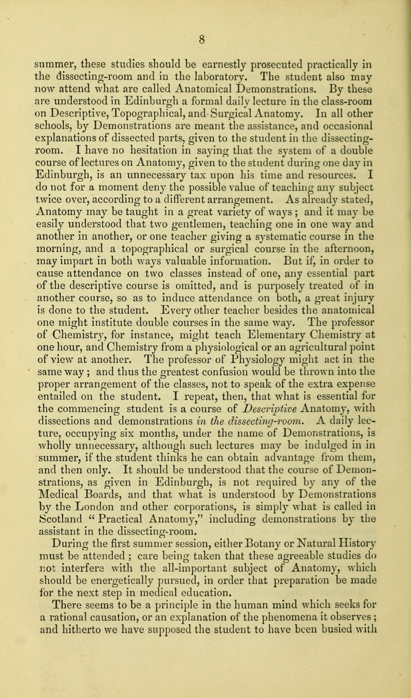 Slimmer, these studies should be earnestly prosecuted practically in the dissecting-room and in the laboratory. The student also may now attend what are called Anatomical Demonstrations. By these are understood in Edinburgh a formal daily lecture in the class-room on Descriptive, Topographical, and Surgical Anatomy. In all other schools, by Demonstrations are meant the assistance, and occasional explanations of dissected parts, given to the student in the dissecting- room. I have no hesitation in saying that the system of a double course of lectures on Anatomy, given to the student during one day in Edinburgh, is an unnecessary tax upon his time and resources. I do not for a moment deny the possible value of teaching any subject twice over, according to a different arrangement. As already stated, Anatomy may be taught in a great variety of ways ; and it may be easily understood that two gentlemen, teaching one in one way and another in another, or one teacher giving a systematic course in the morning, and a topographical or surgical course in the afternoon, may impart in both ways valuable information. But if, in order to cause attendance on two classes instead of one, any essential part of the descriptive course is omitted, and is purposely treated of in another course, so as to induce attendance on both, a great injury is done to the student. Every other teacher besides the anatomical one might institute double courses in the same way. The professor of Chemistry, for instance, might teach Elementary Chemistry at one hour, and Chemistry from a physiological or an agricultural point of view at another. The professor of Physiology might act in the same way ; and thus the greatest confusion would be thrown into the proper arrangement of the classes, not to speak of the extra expense entailed on the student. I repeat, then, that what is essential for the commencing student is a course of Descriptive Anatomy, with dissections and demonstrations in the dissecting-room. A daily lec- ture, occupying six months, under the name of Demonstrations, is Avholly unnecessary, although such lectures may be indulged in in summer, if the student thinks he can obtain advantage from them, and then only. It should be understood that the course of Demon- strations, as given in Edinburgh, is not required by any of the Medical Boards, and that what is understood by Demonstrations by the London and other corporations, is simply what is called in Scotland  Practical Anatomy, including demonstrations by the assistant in the dissecting-room. During the first summer session, either Botany or Natural History must be attended ; care being taken that these agreeable studies do not interfere with the all-important subject of Anatomy, which should be energetically pursued, in order that preparation be made for the next step in medical education. There seems to be a principle in the human mind which seeks for a rational causation, or an explanation of the phenomena it observes ; and hitherto we have supposed the student to have been busied with