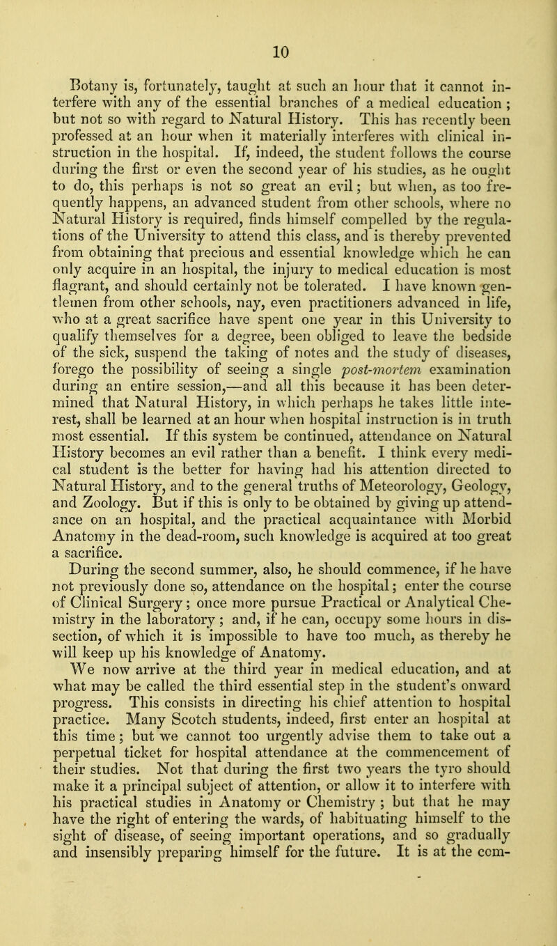 Botany is, fortunately, taught at such an liour that it cannot in- terfere with any of the essential branches of a medical education ; but not so with regard to Natural History. This has recently been professed at an hour when it materially interferes with clinical in- struction in the hospital. If, indeed, the student follows the course during the first or even the second year of his studies, as he ought to do, this perhaps is not so great an evil; but when, as too fre- quently happens, an advanced student from other schools, where no Natural History is required, finds himself compelled by the regula- tions of the University to attend this class, and is thereby prevented from obtaining that precious and essential knowledge which he can only acquire in an hospital, the injury to medical education is most flagrant, and should certainly not be tolerated. I have known gen- tlemen from other schools, nay, even practitioners advanced in life, who at a great sacrifice have spent one year in this University to qualify themselves for a degree, been obliged to leave the bedside of the sick, suspend the taking of notes and. the study of diseases, forego the possibility of seeing a single post-mortem examination during an entire session,—and all this because it has been deter- mined that Natural History, in which perhaps he takes little inte- rest, shall be learned at an hour when hospital instruction is in truth most essential. If this system be continued, attendance on Natural History becomes an evil rather than a benefit. I think every medi- cal student is the better for having had his attention directed to Natural History, and to the general truths of Meteorology, Geology, and Zoology. But if this is only to be obtained by giving up attend- ance on an hospital, and the practical acquaintance with Morbid Anatomy in the dead-room, such knowledge is acquired at too great a sacrifice. During the second summer, also, he should commence, if he have not previously done so, attendance on the hospital; enter the course of Clinical Surgery; once more pursue Practical or Analytical Che- mistry in the laboratory; and, if he can, occupy some hours in dis- section, of which it is impossible to have too much, as thereby he will keep up his knowledge of Anatomy. We now arrive at the third year in medical education, and at what may be called the third essential step in the student's onward progress. This consists in directing his chief attention to hospital practice. Many Scotch students, indeed, first enter an hospital at this time; but we cannot too urgently advise them to take out a perpetual ticket for hospital attendance at the commencement of their studies. Not that during the first two years the tyro should make it a principal subject of attention, or allow it to interfere with his practical studies in Anatomy or Chemistry ; but that he may have the right of entering the wards, of habituating himself to the sight of disease, of seeing important operations, and so gradually and insensibly preparing himself for the future. It is at the com-