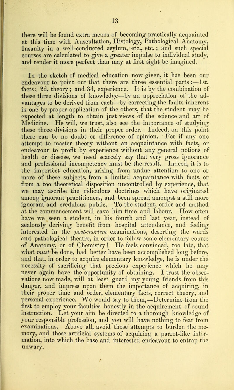 there will be found extra means of becoming practically acquainted at this time with Auscultation, Histology, Pathological Anatomy, Insanity in a well-conducted asylum, etc., etc.; and such special courses are calculated to give a greater impulse to individual study, and render it more perfect than may at first sight be imagined. In the sketch of medical education now given, it has been our endeavour to point out that there are three essential parts :—1st, facts; 2d, theory; and 3d, experience. It is by the combination of these three divisions of knowledge—by an appreciation of the ad- vantages to be derived from each—by correcting the faults inherent in one by proper application of the others, that the student may be expected at length to obtain just views of the science and art of Medicine. He will, we trust, also see the importance of studying these three divisions in their proper order. Indeed, on this point there can be no doubt or difference of opinion. For if any one attempt to master theory without an acquaintance with facts, or endeavour to profit by experience without any general notions of health or disease, we need scarcely say that very gross ignorance and professional incompetency must be the result. Indeed, it is to the imperfect education, arising from undue attention to one or more of these subjects, from a limited acquaintance with facts, or from a too theoretical disposition uncontrolled by experience, that we may ascribe the ridiculous doctrines which have originated among ignorant practitioners, and been spread amongst a still more ignorant and credulous public. To the student, order and method at the com.mencement will save him time and labour. How often have we seen a student, in his fourth and last year, instead of zealously deriving benefit from hospital attendance, and feeling interested in the post-mortem examinations, deserting the wards and pathological theatre, in order to follow some elementary course of Anatomy, or of Chemistry! He feels convinced, too late, that wdiat must be done, had better have been accomplished long before, and that, in order to acquire elementary knowledge, he is under the necessity of sacrificing that precious experience which he may never again have the opportunity of obtaining. I trust the obser- vations now made, will at least guard my young friends from this danger, and impress upon them the importance of acquiring, in their proper time and order, elementary facts, correct theory, and personal experience. We would say to them,—Determine from the first to employ your faculties honestly in the acquirement of sound instruction. Let your aim be directed to a thorough knowledge of your responsible profession, and you will have nothing to fear from examinations. Above all, avoid those attempts to burden the me- mory, and those artificial systems of acquiring a parrot-like infor- mation, into which the base and interested endeavour to entrap the unwary.