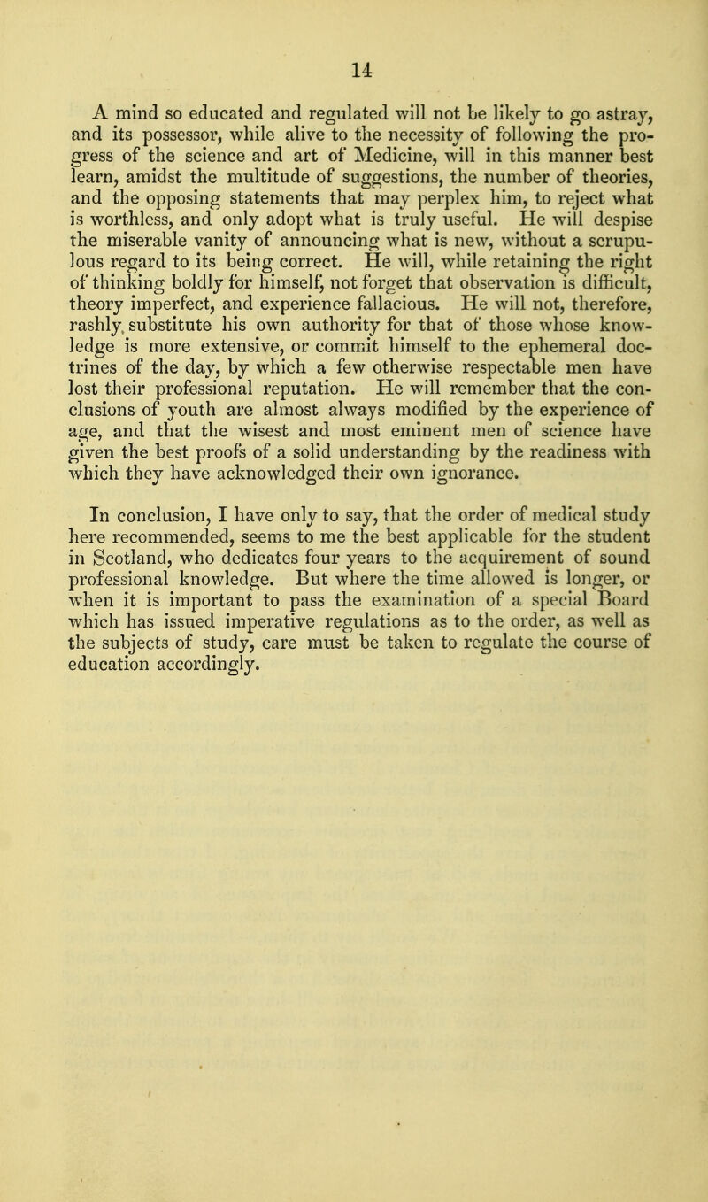 A mind so educated and regulated will not be likely to go astray, and its possessor, while alive to the necessity of following the pro- gress of the science and art of Medicine, will in this manner best learn, amidst the multitude of suggestions, the number of theories, and the opposing statements that may perplex him, to reject what is worthless, and only adopt what is truly useful. He will despise the miserable vanity of announcing what is new, without a scrupu- lous regard to its being correct. He will, while retaining the right of thinking boldly for himself, not forget that observation is difficult, theory imperfect, and experience fallacious. He will not, therefore, rashly substitute his own authority for that of those whose know- ledge is more extensive, or commit himself to the ephemeral doc- trines of the day, by which a few otherwise respectable men have lost their professional reputation. He will remember that the con- clusions of youth are almost always modified by the experience of age, and that the wisest and most eminent men of science have given the best proofs of a solid understanding by the readiness with which they have acknowledged their own ignorance. In conclusion, I have only to say, that the order of medical study here recommended, seems to me the best applicable for the student in Scotland, who dedicates four years to the acquirement of sound professional knowledge. But where the time allowed is longer, or when it is important to pass the examination of a special Board which has issued imperative regulations as to the order, as well as the subjects of study, care must be taken to regulate the course of education accordingly.