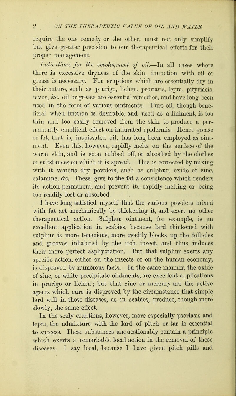 require the one remedy or the other, must not only simplify but give greater precision to our therapeutical efforts for their proper management. Indications for the employment of oil.—In all cases where there is excessive dryness of the skin, inunction with oil or grease is necessary. For eruptions which are essentially dry in their nature, such as prurigo, lichen, psoriasis, lepra, pityriasis, favus, &c. oil or grease are essential remedies, and have long been used in the form of various ointments. Pure oil, though bene- ficial when friction is desirable, and used as a liniment, is too thill, and too easily removed from the skin to produce a per- manently emollient effect on indurated ejDidermis. Hence grease or fat, that is, inspissated oil, has long been employed as oint- ment. Even this, however, rapidly melts on the surface of the warm skin, and is soon rubbed off, or absorbed by the clothes or substances on which it is spread. This is corrected by mixing with it various dry powders, such as sulphur, oxide of zinc, calamine, &c. These give to the fat a consistence which renders its action permanent, and prevent its rapidly melting or being too readily lost or absorbed. I have long satisfied myself that the various powders mixed with fat act mechanically by thickening it, and exert no other therapeutical action. Sulphur ointment, for example, is an excellent application in scabies, because lard thickened with sulphur is more tenacious, more readily blocks up the follicles and grooves inhabited by the itch insect, and thus induces their more perfect asphyxiation. But that sulphur exerts any specific action, either on the insects or on the human economy, is disproved by numerous facts. In the same manner, the oxide of zinc, or white precipitate ointments, are excellent applications in prurigo or lichen; but that zinc or mercury are the active agents which cure is disproved by the circumstance that simple lard will in those diseases, as in scabies, produce, though more slowly, the same effect. In the scaly eruptions, however, more especially psoriasis and lepra, the admixture with the lard of pitch or tar is essential to success. These substances unquestionably contain a principle which exerts a rema^rkable local action in the removal of these diseases. I say local, because I have given pitch pills and