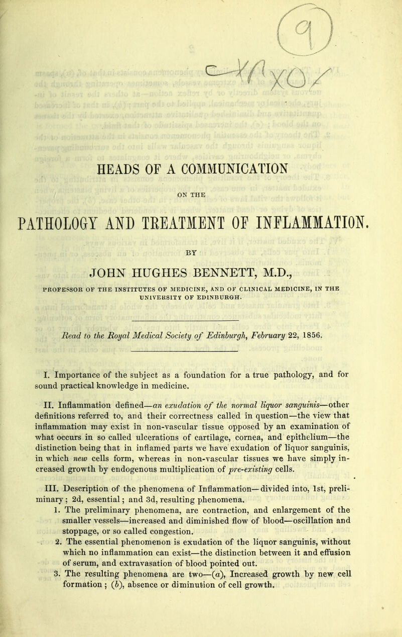 HEADS OF A COMMUNICATION ON THE PATHOLOGY AND TREATMENT OF INFLAMMATION. BY JOHN HUGHES BENNETT, M.D., PROFESSOR OF THE INSTITUTES OF MEDICINE, AND OF CLINICAL MEDICINE, IN THE UNiVEKSITy OF EDINBURGH. Read to the Royal Medical Society of Edinburgh, February 22, 1856. I. Importance of the subject as a foundation for a true pathology, and for sound practical knowledge in medicine. II. Inflammation defined—an exudation of the normal liquor sanguinis—other definitions referred to, and their correctness called in question—the view that inflammation may exist in non-vascular tissue opposed hy an examination of what occurs in so called ulcerations of cartilage, cornea, and epithelium—the distinction being that in inflamed parts we have exudation of liquor sanguinis, in which new cells form, whereas in non-vascular tissues we have simply in- creased growth by endogenous multiplication of pre-existing cells. III. Description of the phenomena of Inflammation—divided into, 1st, preli- minary ; 2d, essential; and 3d, resulting phenomena. 1. The preliminary phenomena, are contraction, and enlargement of the smaller vessels—increased and diminished flow of blood—oscillation and stoppage, or so called congestion. 2. The essential phenomenon is exudation of the liquor sanguinis, without which no inflammation can exist—the distinction between it and efliision of serum, and extravasation of blood pointed out. 3. The resulting phenomena are two—(a), Increased growth by new cell formation ; (6), absence or diminution of cell growth.