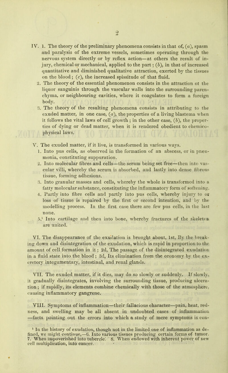 IV. 1. The theory of the preliminary phenomena consists in that of, (a), spasm and paralysis of the extreme vessels, sometimes operating through the nervous system directly or by reflex action—at others the result of in- jury, chemical or mechanical, applied to the part; (6), in that of increased quantitative and diminished qualitative attraction, exerted by the tissues on the blood; (c), the increased spissitude of that fluid. 2. The theory of the essential phenomenon consists in the attraction ot the liquor sanguinis through the vascular walls into the sun-ounding paren- chyma, or neighbouring cavities, where it coagulates to form a foreign body. 3. The theory of the resulting phenomena consists in attributing to the exuded matter, in one case, (a), the properties of a living blastema v. hen it follows the vital laws of cell growth ; in the other case, (6), the proper- ties of dying or dead matter, when it is rendered obedient to chemico- physical laws. V. The exuded matter, if it live, is transformed in various ways. 1. Into pus cells, as observed in the formation of an abscess, or in pneu- monia, constituting suppuration. 2. Into molecular fibres and cells—the serum being set free—then into vas- cular villi, whereby the serum is absorbed, and lastly into dense fibrous tissue, forming adhesions. 3. Into granular masses and cells, whereby the whole is transformed into a fatty molecular substance, constituting the inflammatory form of softening. 4. Partly into fibre cells and partly into pus cells, whereby injury to or loss of tissue is repaired by the first or second intention, and by the modelling process. In the first case there are few pus cells, in the last none. .5.^ Into cartilage and then into bone, whereby fractures of the skeleton are united. VI. The disappearance of the exudation is brougljt about, 1st, By the break- ing down and disintegration of the exudation, which is rapid in proportion to the amount of cell formation in it; 2d, The passage of the disintegrated exudation in a fluid state into the blood; 3d, Its elimination from the economy by the ex- cretoiy integumentary, intestinal, and renal glands. VII. The exuded matter, if it dies, may do so slowly or suddenly. If slowly, it gradually disintegrates, involving the surrounding tissue, producing ulcera- tion ; if rapidly, its elements combine chemically with those of the atmosphere, causing inflammatory gangrene. VIII. Symptoms of inflammation—their fallacious character—pain, heat, red- ness, and swelling may be all absent in undoubted cases of inflammation —facts pointing out the errors into which a study of mere symptoms is con- ' In the history of exudation, though not in the limited one of inflammation as de- fined, we might continue,—6. Into various tissues producing certain forms of tumor. 7. When impoverished into tubercle.'  8. When endowed with inherent power of new cell multiplication, into cancer.