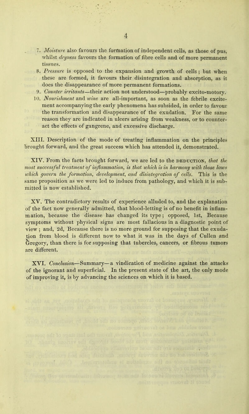 7. Moisture also favours the forftiation of independent cells, as those of pus, whilst dryness favours the formation of fibre cells and of more permanent tissues, 8. Pressure is opposed to the expansion and growth of cells; but when these are formed, it favours their disintegration and absorption, as it does the disappearance of more permanent formations. 9. Counter irritants—their action not understood—probably excito-motory. 10, Nourishment and wine are all-important, as soon as the febrile excite- ment accompanying the early phenomena has subsided, in order to favour the transformation and disappearance of the exudation. Tor the same reason they are indicated in ulcers arising from weakness, or to counter- act the effects of gangrene, and excessive discharge, XIII. Description of the mode of treating inflammation on the principles brought forward, and the great success which has attended it, demonstrated. XIV. From the facts brought forward, we are led to the deduction, that the most successful treatment of inflammation, is that which is in harmony with those laws which govern the formation, development, and disintegration of cells. This is the same proposition as we were led to induce from pathology, and which it is sub' mitted is now established. XV. The contradictory results of experience alluded to, and the explanation of the fact now generally admitted, that blood-letting is of no benefit in inflam- mation, because the disease has changed its type; opposed, 1st, Because symptoms without physical signs are most fallacious in a diagnostic point of view ; and, 2d, Because there is no more ground for supposing that the exuda- tion from blood is different now to what it was in the days of Cullen and fe^regory, than there is for supposing that tubercles, cancers, or fibrous tumors are different. XVI. Conclusion—Summary—a vindication of medicine against the attacks of the ignorant and superficial. In the present state of the art, the only mode of improving it, is by advancing the sciences on which it is based.