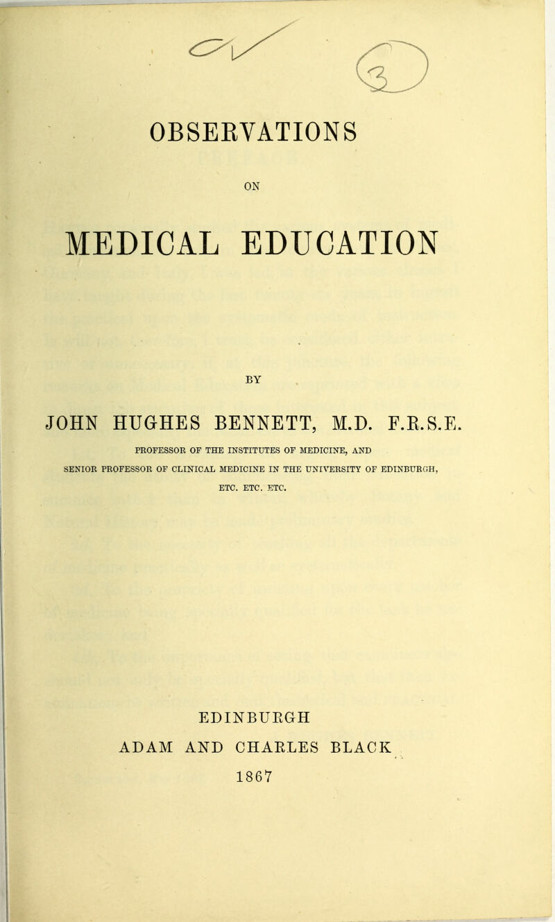 OBSERVATIONS ON MEDICAL EDUCATION BY JOHN HUGHES BENNETT, M.D. F.E.S.E. PROFESSOR OF THE INSTITUTES OF MEDICINE, AND SENIOR PROFESSOR OF CLINICAL MEDICINE IN THE UNIVERSITY OF EDINBURGH, ETC. ETC. ETC. EDINBUEGH ADAM AND CHAELES BLACK 1867