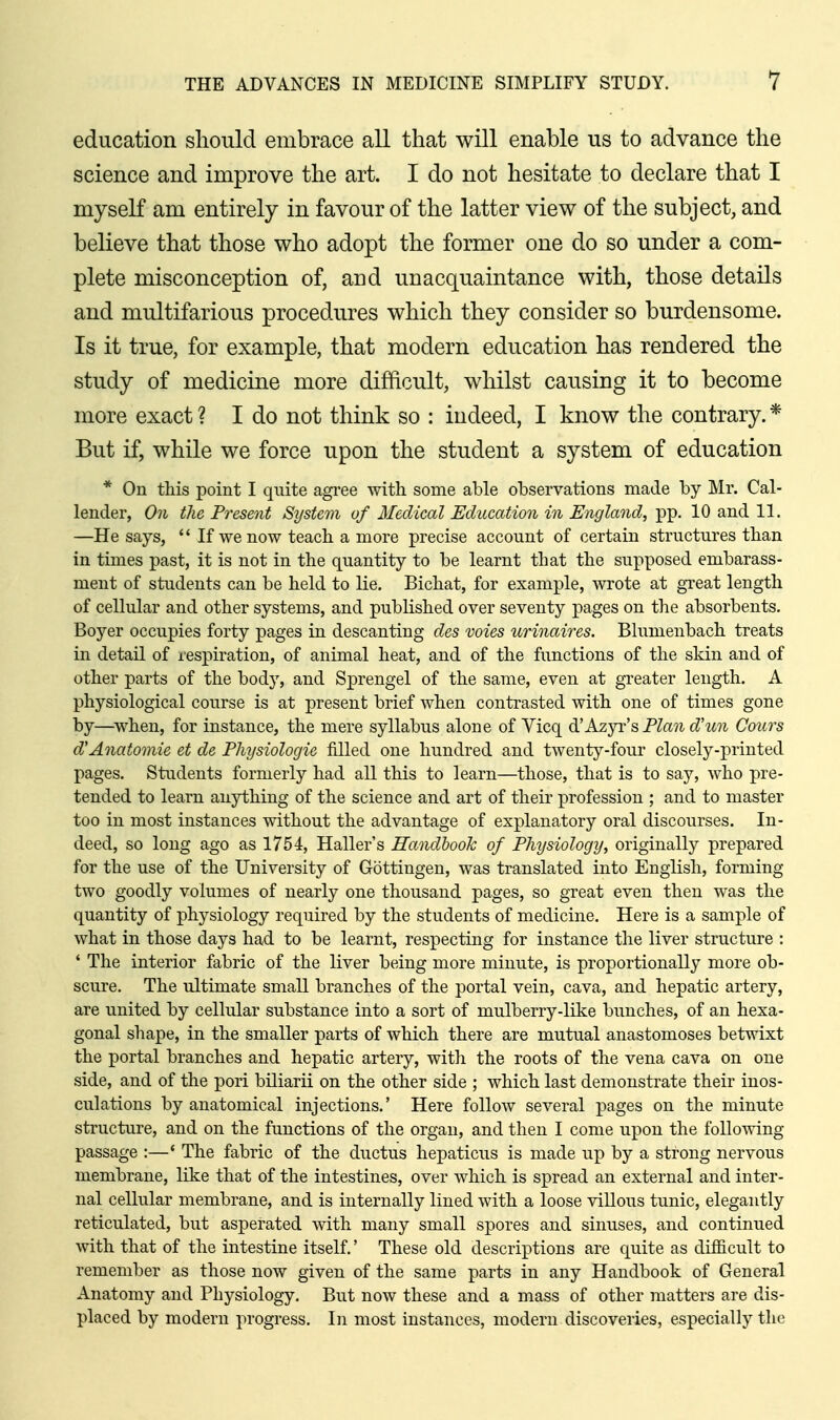 education should embrace all that will enable us to advance the science and improve the art. I do not hesitate to declare that I myseK am entirely in favour of the latter view of the subject, and believe that those who adopt the former one do so under a com- plete misconception of, and unacquaintance with, those details and multifarious procedures which they consider so burdensome. Is it true, for example, that modern education has rendered the study of medicine more difficult, whilst causing it to become more exact ? I do not think so : indeed, I know the contrary. * But if, while we force upon the student a system of education * On this point I quite agree with some able observations made by Mr. Cal- lender, On the Present System of Medical Education in England, pp. 10 and 11. —He says, '* If we now teach a more precise account of certain structures than in times past, it is not in the quantity to be learnt that the supposed embarass- ment of students can be held to lie, Bichat, for example, wrote at great length of cellular and other systems, and published over seventy pages on the absorbents. Boyer occupies forty pages in descanting dcs voies urinaires. Blumenbach treats in detail of respiration, of animal heat, and of the functions of the skin and of other parts of the body, and Sprengel of the same, even at greater length. A physiological course is at present brief when contrasted with one of times gone by—^when, for instance, the mere syllabus alone of Vicq d'Azyr's PZa7i d'lm Cours d'Anatomic ct dc Physiologic filled one hundred and twenty-four closely-printed pages. Students formerly had all this to learn—those, that is to say, who pre- tended to learn anything of the science and art of their profession ; and to master too in most instances without the advantage of explanatory oral discourses. In- deed, so long ago as 1754, Haller's Handhoolc of Physiology, originally prepared for the use of the University of Gottingen, was translated into English, forming two goodly volumes of nearly one thousand pages, so great even then was the quantity of physiology required by the students of medicine. Here is a sample of what in those days had to be learnt, respecting for instance the liver structure : * The interior fabric of the liver being more minute, is proportionally more ob- scure. The ultimate small branches of the portal vein, cava, and hepatic artery, are united by cellular substance into a sort of mulberry-like bunches, of an hexa- gonal shape, in the smaller parts of which there are mutual anastomoses betwixt the portal branches and hepatic artery, with the roots of the vena cava on one side, and of the pori biliarii on the other side ; which last demonstrate their inos- culations by anatomical injections,' Here follow several pages on the minute structure, and on the functions of the organ, and then I come upon the following passage :—' The fabric of the ductus hepaticus is made up by a strong nervous membrane, like that of the intestines, over which is spread an external and inter- nal cellular membrane, and is internally lined with a loose villous tunic, elegantly reticulated, but asperated with many small spores and sinuses, and continued with that of the intestine itself,' These old descriptions are quite as difiicult to remember as those now given of the same parts in any Handbook of General Anatomy and Physiology. But now these and a mass of other matters are dis- placed by modern progress. In most instances, modern discoveries, especially the