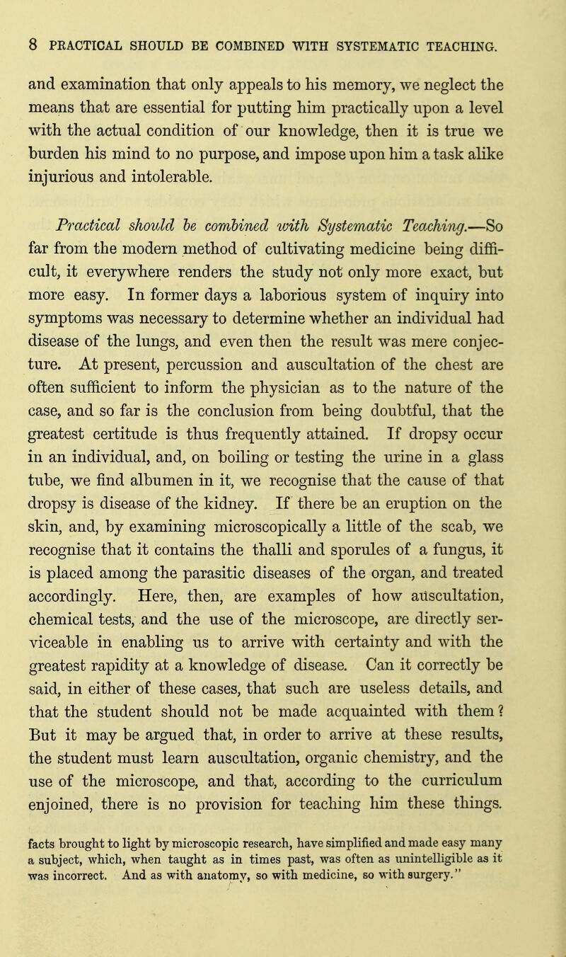 and examination that only appeals to his memory, we neglect the means that are essential for putting him practically upon a level with the actual condition of our knowledge, then it is true we burden his mind to no purpose, and impose upon him a task alike injurious and intolerable. Practical should he combined with Systematic Teaching.—So far from the modern method of cultivating medicine being diffi- cult, it everywhere renders the study not only more exact, but more easy. In former days a laborious system of inquiry into symptoms was necessary to determine whether an individual had disease of the lungs, and even then the result was mere conjec- ture. At present, percussion and auscultation of the chest are often sufficient to inform the physician as to the nature of the case, and so far is the conclusion from being doubtful, that the greatest certitude is thus frequently attained. If dropsy occur in an individual, and, on boiling or testing the urine in a glass tube, we find albumen in it, we recognise that the cause of that dropsy is disease of the kidney. If there be an eruption on the skin, and, by examining microscopically a little of the scab, we recognise that it contains the thalli and sporules of a fungus, it is placed among the parasitic diseases of the organ, and treated accordingly. Here, then, are examples of how auscultation, chemical tests, and the use of the microscope, are directly ser- viceable in enabling us to arrive with certainty and with the greatest rapidity at a knowledge of disease. Can it correctly be said, in either of these cases, that such are useless details, and that the student should not be made acquainted with them ? But it may be argued that, in order to arrive at these results, the student must learn auscultation, organic chemistry, and the use of the microscope, and that, according to the curriculum enjoined, there is no provision for teaching him these things. facts brought to light by microscopic research, have simplified and made easy many a subject, which, when taught as in times past, was often as imintelligible as it was incorrect. And as with anatomy, so with medicine, so with surgery.