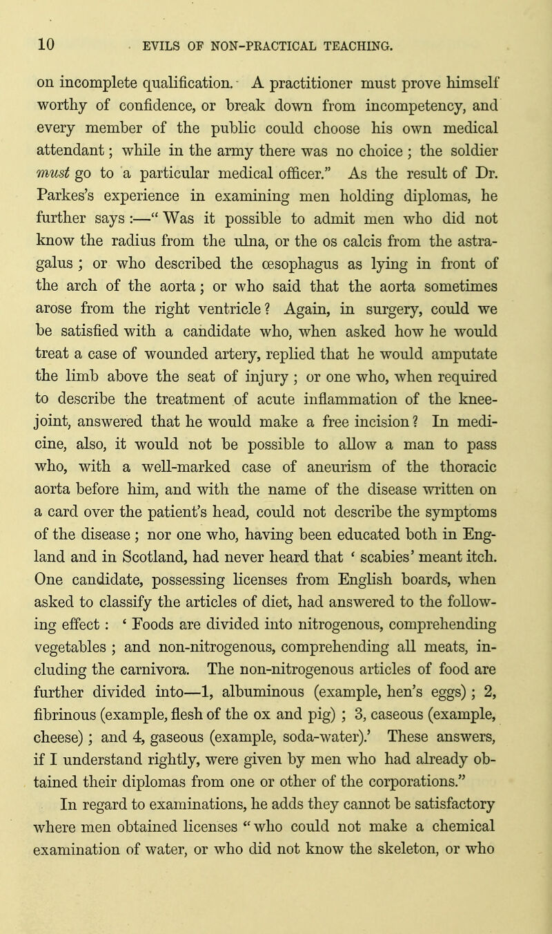 on incomplete qualification. A practitioner must prove himself worthy of confidence, or break down from incompetency, and every member of the public could choose his own medical attendant; while in the army there was no choice ; the soldier must go to a particular medical officer. As the result of Dr. Parkes's experience in examining men holding diplomas, he further says :— Was it possible to admit men who did not know the radius from the ulna, or the os calcis from the astra- galus ; or who described the oesophagus as lying in front of the arch of the aorta; or who said that the aorta sometimes arose from the right ventricle? Again, in surgery, could we be satisfied with a candidate who, when asked how he would treat a case of wounded artery, replied that he would amputate the limb above the seat of injury ; or one who, when required to describe the treatment of acute inflammation of the knee- joint, answered that he would make a free incision ? In medi- cine, also, it would not be possible to allow a man to pass who, with a well-marked case of aneurism of the thoracic aorta before him, and with the name of the disease written on a card over the patient's head, could not describe the symptoms of the disease ; nor one who, having been educated both in Eng- land and in Scotland, had never heard that * scabies' meant itch. One candidate, possessing licenses from English boards, when asked to classify the articles of diet, had answered to the follow- ing effect : * Foods are divided into nitrogenous, comprehending vegetables ; and non-nitrogenous, comprehending all meats, in- cluding the carnivora. The non-nitrogenous articles of food are further divided into—1, albuminous (example, hen's eggs); 2, fibrinous (example, flesh of the ox and pig) ; 3, caseous (example, cheese); and 4, gaseous (example, soda-water).' These answers, if I understand rightly, were given by men who had already ob- tained their diplomas from one or other of the corporations. In regard to examinations, he adds they cannot be satisfactory where men obtained licenses  who could not make a chemical examination of water, or who did not know the skeleton, or who