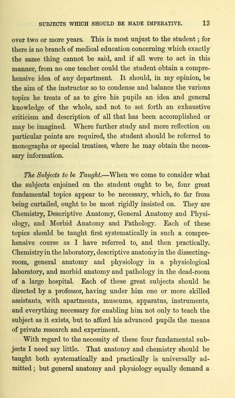 over two or more years. This is most unjust to the student; for there is no branch of medical education concerning which exactly the same thing cannot be said, and if all were to act in this manner, from no one teacher could the student obtain a compre- hensive idea of any department. It should, in my opinion, be the aim of the instructor so to condense and balance the various topics he treats of as to give his pupils an idea and general knowledge of the whole, and not to set forth an exhaustive criticism and description of all that has been accomplished or may be imagined. Where further study and more reflection on particular points are required, the student should be referred to monographs or special treatises, where he may obtain the neces- sary information. The Subjects to he Taught.—When we come to consider what the subjects enjoined on the student ought to be, four great fundamental topics appear to be necessary, which, so far from being curtailed, ought to be most rigidly insisted on. They are Chemistry, Descriptive Anatomy, General Anatomy and Physi- ology, and Morbid Anatomy and Pathology. Each of these topics should be taught first systematically in such a compre- hensive course as I have referred to, and then practically. Chemistry in the laboratory, descriptive anatomy in the dissecting- room, general anatomy and physiology in a physiological laboratory, and morbid anatomy and pathology in the dead-room of a large hospital. Each of these great subjects should be directed by a professor, having under him one or more skilled assistants, with apartments, museums, apparatus, instruments, and everything necessary for enabling him not only to teach the subject as it exists, but to afford his advanced pupils the means of private research and experiment. With regard to the necessity of these four fundamental sub- jects I need say little. That anatomy and chemistry should be taught both systematically and practically is universally ad- mitted ; but general anatomy and physiology equally demand a