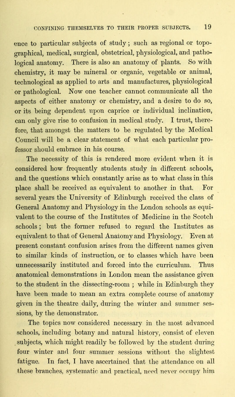 ence to particular subjects of study; such as regional or topo- graphical, medical, surgical, obstetrical, physiological, and patho- logical anatomy. There is also an anatomy of plants. So with chemistry, it may be mineral or organic, vegetable or animal, technological as applied to arts and manufactures, physiological or pathological. Now one teacher cannot communicate all the aspects of either anatomy or chemistry, and a desire to do so, or its being dependent upon caprice or individual inclination, can only give rise to confusion in medical study, I trust, there- fore, that amongst the matters to be regulated by the Medical Council will be a clear statement of what each particular pro- fessor should embrace in his course. The necessity of this is rendered more evident when it is considered how frequently students study in different schools, and the questions which constantly arise as to what class in this place shall be received as equivalent to another in that. For several years the University of Edinburgh received the class of General Anatomy and Physiology in the London schools as equi- valent to the course of the Institutes of Medicine in the Scotch schools; but the former refused to regard the Institutes as equivalent to that of General Anatomy and Physiology. Even at present constant confusion arises from the different names given to similar kinds of instruction, or to classes which have been unnecessarily instituted and forced into the curriculum. Thus anatomical demonstrations in London mean the assistance given to the student in the dissecting-room ; while in Edinburgh they have been made to mean an extra complete course of anatomy given in the theatre daily, during the winter and summer ses- sions, by the demonstrator. The topics now considered necessary in the most advanced schools, including botany and natural history, consist of ele^'en . subjects, which might readily be followed by the student during four winter and four summer sessions without the slightest fatigue. In fact, I have ascertained that the attendance on all these branches, systematic and practical, need never occupy him